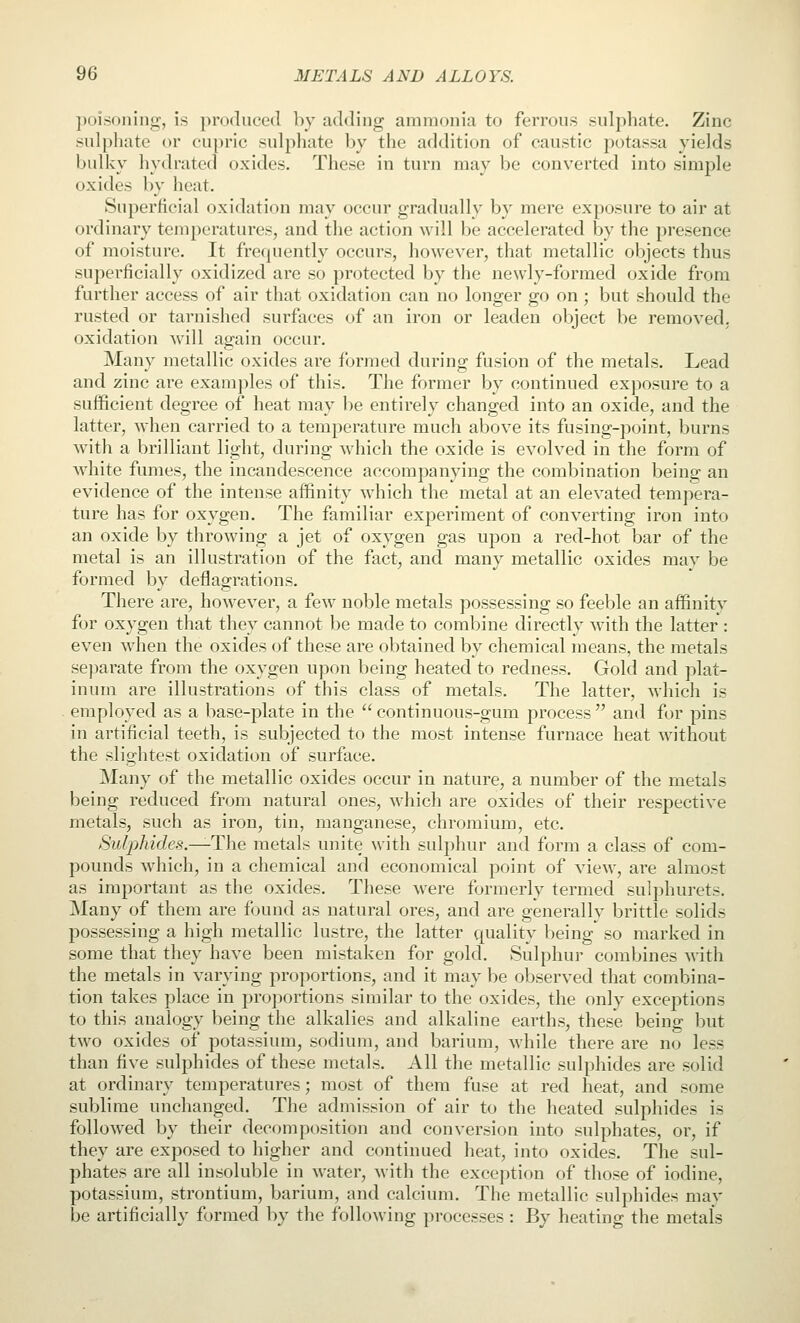 ])c)isoiHng', is produced by adding ammonia to ferrous sulphate. Zinc sulphate or eu])ric sulpliate by the addition of caustic potassa yields bulky liydrated oxides. These in turn may be converted into simple oxides by heat. Superficial oxidation may occur gradually by mere exposure to air at ordinary temperatures, and the action will be accelerated by the presence of moisture. It frequently occurs, however, that metallic objects thus superficially oxidized are so protected by the newly-formed oxide from further access of air that oxidation can no longer go on; but should the rusted or tarnished surfaces of an iron or leaden object be removed, oxidation will again occur. Many metallic oxides are formed during fusion of the metals. Lead and zinc are examjjles of this. The former by continued exjiosure to a sufficient degree of heat may l)e entirely changed into an oxide, and the latter, when carried to a temperature much above its fusing-point, burns with a brilliant light, during which the oxide is evolved in the form of white fumes, the incandescence accompanying the combination being an evidence of the intense affinity which the metal at an elevated tempera- ture has for oxygen. The familiar experiment of converting iron into an oxide by throwing a jet of oxygen gas upon a red-hot bar of the metal is an illustration of the fact, and many metallic oxides may be formed by deflagrations. There are, however, a few noble metals possessing so feeble an affinitv for oxygen that they cannot be made to combine directly with the latter : even when the oxides of these are obtained by chemical means, the metals se])arate from the oxygen upon being heated to redness. Gold and plat- inum are illustrations of this class of metals. The latter, which is employed as a base-plate in the continuous-gum process and for pins in artificial teeth, is subjected to the most intense furnace heat without the slightest oxidation of surftice. Many of the metallic oxides occur in nature, a number of the metals being reduced from natural ones, which are oxides of their respective metals, such as iron, tin, manganese, chromium, etc. SuljMdes.—The metals unite with sulphur and form a class of com- pounds which, in a chemical and economical point of view, are almost as important as the oxides. These were formerly termed sulphurets. Many of them are found as natural ores, and are generally brittle solids possessing a high metallic lustre, the latter quality being so marked in some that they have been mistaken for gold. Sulphur combines with the metals in varying proportions, and it may be observed that couibina- tion takes place in proportions similar to the oxides, the only exceptions to this analogy being the alkalies and alkaline earths, these being but two oxides of potassium, sodium, and barium, while there are no less than five sulphides of these metals. All the metallic sulphides are solid at ordinary temperatures; most of them fuse at red heat, and some sublime unchanged. The admission of air to the heated sulphides is followed by their decomposition and conversion into sulphates, or, if they are exposed to higher and continued heat, into oxides. The sul- phates are all insoluble in Avater, with the exception of those of iodine, potassium, strontium, barium, and calcium. The metallic sulphides may be artificially formed by the following processes : By heating the metals