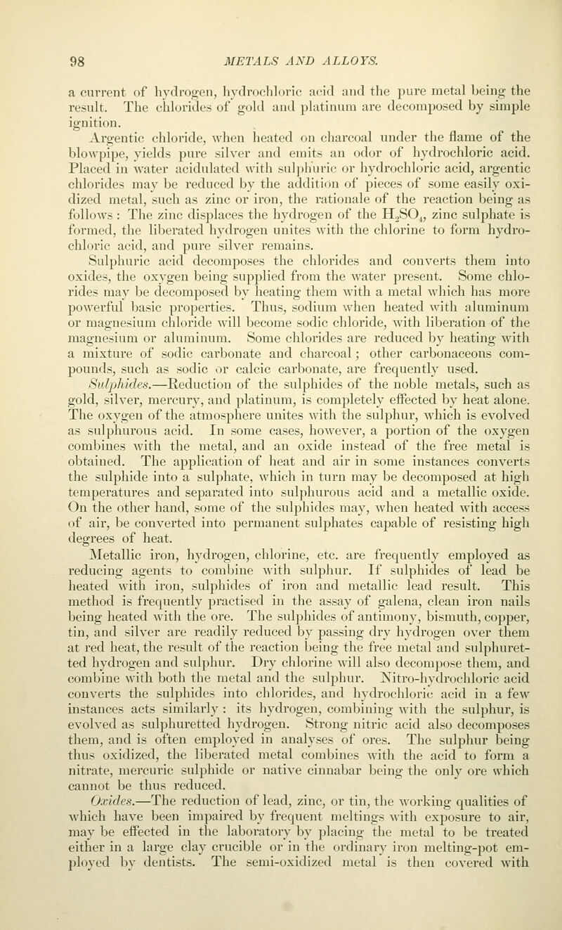 a current of hydrogen, hydrochloric acid and the pure metal being the result. The chlorides of gold and platinum are decomposed by simple ignition. Argentic chloride, when heated on charcoal under the flame of the blowpipe, yields pure silver and emits an odor of hydrochloric acid. Placed in water acidulated with sulphuric or hydrochloric acid, argentic chlorides may be reduced by the addition of pieces of some easily oxi- dized metal, such as zinc or iron, the rationale of the reaction being as follows : The zinc displaces the hydrogen of the HaSO^, zinc sulphate is formed, the liberated hydrogen unites with the chlorine to form hydro- chloric acid, and pure silver remains. Sulphuric acid decomposes the chlorides and converts them into oxides, the oxygen being supplied from the water present. Some chlo- rides may be decomposed by heating them with a metal which has more powerful basic properties. Thus, sodium when heated with aluminum or magnesium chloride will become sodic chloride, with liberation of the magnesium or aluminum. Some chlorides are reduced by heating with a mixture of sodic carbonate and charcoal; other carbonaceous com- pounds, such as sodic or calcic carbonate, are frequently used. Sulphides.—Reduction of the sulphides of the noble metals, such as gold, silver, mercury, and platinum, is completely effected by heat alone. The oxygen of the atmosphere unites with the sulphur, which is evolved as sulphurous acid. In some cases, however, a portion of the oxygen combines with the metal, and an oxide instead of the free metal is obtained. The application of heat and air in some instances converts the sulphide into a sulphate, which in turn may be decomposed at high temperatures and separated into sulphurous acid and a metallic oxide. On the other hand, some of the sulphides may, when heated with access of air, be converted into permanent sulphates capable of resisting high degrees of heat. Metallic iron, hydrogen, chlorine, etc. are frequently employed as reducing agents to combine with sulphur. If sulphides of lead be heated with iron, sulphides of iron and metallic lead result. This method is frequently practised in the assay of galena, clean iron nails being heated with the ore. The sulphides of antimony, bismuth, copper, tin, and silver are readily reduced by passing dry hydrogen over them at red heat, the result of the reaction being the free metal and sulphuret- ted hydrogen and sulphur. Dry chlorine will also decompose them, and combine with both the metal and the sulphur. Nitro-hydrochloric acid converts the sulphides into chlorides, and hydrochloric acid in a few instances acts similarly : its hydrogen, combining with the sulphur, is evolved as sulphuretted hydrogen. Strong nitric acid also decomposes them, and is often employed in analyses of ores. The sulphur being thus oxidized, the liberated metal combines with the acid to form a nitrate, mercuric sulphide or native cinnabar being the only ore which cannot be thus reduced. Oxides.—The reduction of lead, zinc, or tin, the working qualities of which have been impaired by frequent meltings with exposure to air, may be effected in the laboratory by placing the metal to be treated either in a large clay crucible or in the ordinary iron melting-pot em- ployed by dentists. The semi-oxidized metal is then covered with
