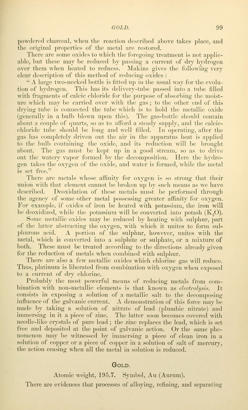 powdered charcoal, when the reaction described above takes place, and the oriijinal properties of the metal are restored. There are some oxides to which the foregoing treatment is not applic- able, bnt these may be reduced by passing a (iurrent of dry hydrogen over them when heated to redness. jMakins gives the following very- clear description of this method of reducing oxides :  A large two-necked bottle is fitted up in the usual way for the evolu- tion of hydrogen. This has its delivery-tube passed into a tube filled M'ith fragments of calcic chloride for the purpose of absorbing the moist- ure which may be carried over with the gas; to the other end of this drying tube is connected the tube which is to hold the metallic oxide (generally in a bulb blown upon this). The gas-bottle should contain about a couple of quarts, so as to afford a steady supply, and the calcic- chloride tube should be long and well filled. In operating, after the gas has completely driven out the air in the apparatus heat is applied to the bulb containing the oxide, and its reduction will be brought about. The gas must be kept up in a good stream, so as to drive out the watery vapor formed by the decomposition. Here the hydro- gen takes the oxygen of the oxide, and water is formed, while the metal is set free. There are metals whose affinity for oxygen is so strong that their union with that element cannot be broken up by such means as we have described. Deoxidation of these metals must be performed through the agency of some other metal possessing greater affinity for oxygen. For example, if oxides of iron be heated with potassium, the iron will be deoxidized, while the potassium will be converted into potash (K2O). Some metallic oxides may be reduced by heating with sulphur, part of the latter abstracting the oxygen, with which it unites to form sul- phurous acid. A portion of the sulphur, however, unites with the metal, which is converted into a sulphite or sulphate, or a mixture of both. These must be treated according to the directions already given for the reduction of metals when combined with sulphur. There are also a few metallic oxides which chlorine gas will reduce. Thus, platinum is liberated from combination with oxygen when exposed to a current of dry chlorine. Probably the most powerful means of reducing metals from com- bination with non-metallic elements is that knoAvn as electrolysis. It consists in exposing a solution of a metallic salt to the decomposing influence of the galvanic current. A demonstration of this force may be made by taking a solution of nitrate of lead (plumbic nitrate) and immersing in it a piece of zinc. The latter soon becomes covered wdth needle-like crystals of pure lead ; the zinc replaces the lead, which is set free and deposited at the point of galvanic action. Or the same phe- nomenon may be witnessed by immersing a piece of clean iron in a solution of copper or a piece of copper in a solution of salt of mercury, the action ceasing when all the metal in solution is reduced. Gold. Atomic weight, 195.7. Symbol, Au (Aurum). There are evidences that processes of alloying, refining, and separating