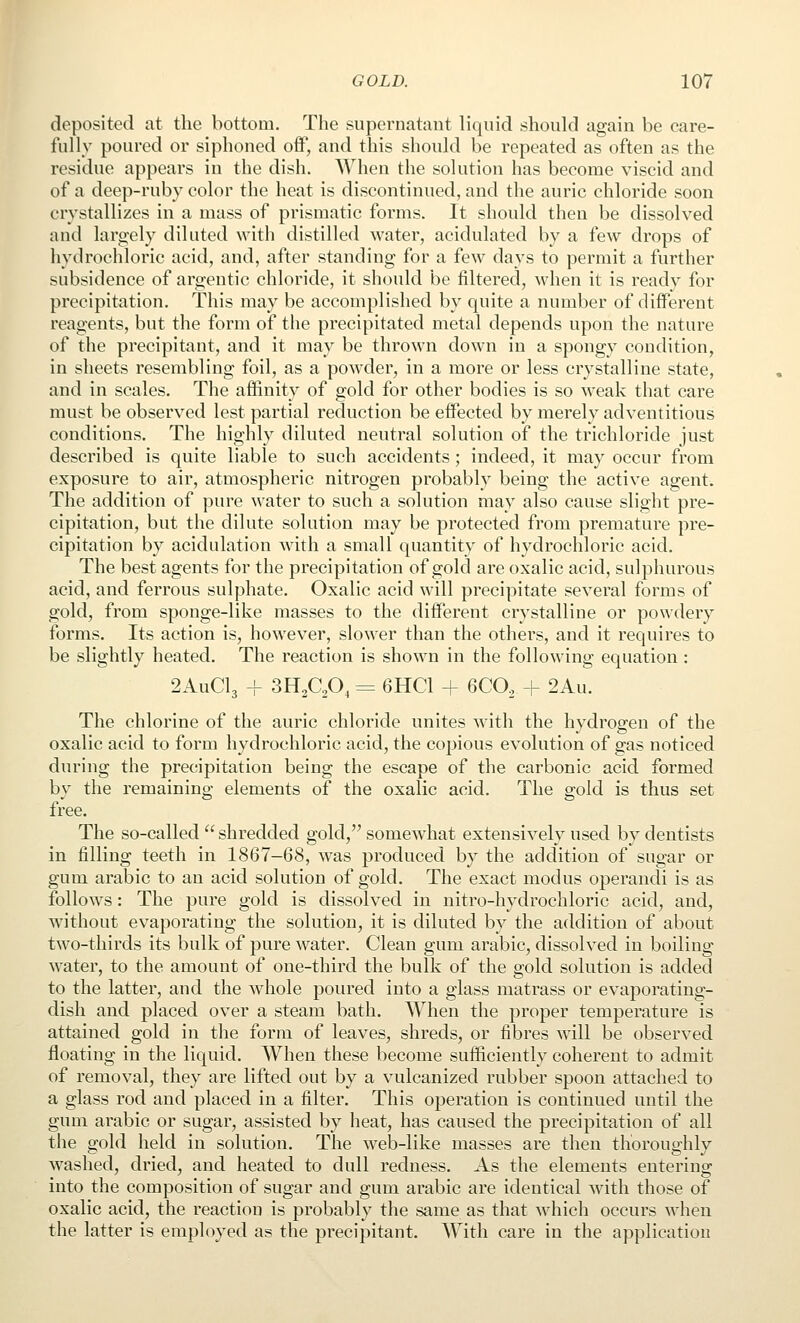 deposited at the bottom. The supernatant liquid shoukl again be care- fully poured or siphoned off, and this should be repeated as often as the residue appears in the dish. When the solution has become viscid and of a deep-ruby color the heat is discontinued, and the auric chloride soon crystallizes in a mass of prismatic forms. It should then be dissolved and largely diluted with distilled water, acidulated by a few drops of hydrochloric acid, and, after standing for a few days to permit a further subsidence of argentic chloride, it should be filtered, when it is ready for precipitation. This may be accomplished by quite a number of different reagents, but the form of the precipitated metal depends upon the nature of the precipitant, and it may be thrown down in a spongy condition, in sheets resembling foil, as a powder, in a more or less crystalline state, and in scales. The affinity of gold for other bodies is so weak that care must be observed lest partial reduction be effected by merely adventitious conditions. The highly diluted neutral solution of the trichloride just described is quite liable to such accidents; indeed, it may occur from exposure to air, atmospheric nitrogen probably being the active agent. The addition of pure water to such a solution may also cause slight pre- cipitation, but the dilute solution may be protected from premature pre- cipitation by acidulation with a small quantity of hydrochloric acid. The best agents for the precipitation of gold are oxalic acid, sulphurous acid, and ferrous sulphate. Oxalic acid will precipitate several forms of gold, from sponge-like masses to the different crystalline or powdery forms. Its action is, however, slower than the others, and it requires to be slightly heated. The reaction is shown in the following equation : 2AUCI3 4- 3HAO, = 6HC1 + 6CO, + 2Au. The chlorine of the auric chloride unites with the hydrogen of the oxalic acid to form hydrochloric acid, the copious evolution of gas noticed during the precipitation being the escape of the carbonic acid formed by the remaining elements of the oxalic acid. The gold is thus set free. The so-called  shredded gold, somewhat extensively used by dentists in filling teeth in 1867-68, was produced by the addition of sugar or gum arabic to an acid solution of gold. The exact modus operandi is as follows: The pure gold is dissolved in nitro-hydrochloric acid, and, without evaporating the solution, it is diluted by the addition of about two-thirds its bulk of pure water. Clean gum arabic, dissolved in boiling water, to the amount of one-third the bulk of the gold solution is added to the latter, and the whole poured into a glass matrass or evaporating- dish and placed over a steam bath. When the proper temperature is attained gold in the form of leaves, shreds, or fibres will be observed floating in the liquid. When these become sufficiently coherent to admit of removal, they are lifted out by a vulcanized rubber spoon attached to a glass rod and placed in a filter. This operation is continued until the gum arabic or sugar, assisted by heat, has caused the precipitation of all the gold held in solution. The web-like masses are then thoroughly washed, dried, and heated to dull redness. As the elements entering into the composition of sugar and gum arabic are identical with those of oxalic acid, the reaction is probably the same as that which occurs when the latter is employed as the precipitant. With care in the application