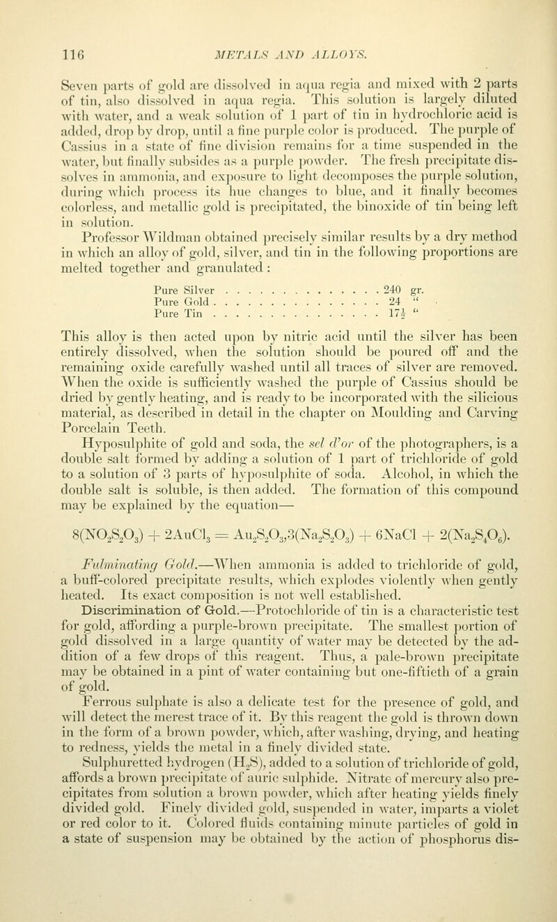 Seven parts of gold are dissolved in aqua regia and mixed with 2 parts of tin, also dissolved in acjua regia. This solution is largely diluted with water, and a weak solution of 1 part of tin in hydrochloric acid is added, drop by drop, until a fine purple color is produced. The purple of Cassius in a state of fine division remains for a time suspended in the water, but finally subsides as a purple jwwder. The fresh precipitate dis- solves in ammonia, and exposure to light decomposes the purple solution, during whicli process its hue changes to blue, and it finally becomes colorless, and metallic gold is precipitated, the binoxide of tin being left in solution. Professor Wildman obtained precisely similar results by a dry method in wliich an alloy of gold, silver, and tin in the following proportions are melted together and granulated: Pure Silver 240 gr. Pure Gold 24  • Pure Tin 17i  This alloy is then acted upon by nitric acid until the silver has been entirely dissolved, when the solution should be poured off and the remaining oxide carefully washed until all traces of silver are removed. When the oxide is sufficiently washed the purple of Cassius should be dried by gently heating, and is ready to be incorporated with the silicious material, as described in detail in the chapter on Moulding and Carving Porcelain Teeth. Hyposulphite of gold and soda, the sel cVor of the photographers, is a double salt formed by adding a solution of 1 part of trichloride of gold to a solution of 3 parts of hyposulphite of soda. Alcohol, in which the double salt is soluble, is then added. The formation of this compound may be explained by the equation— 8(N02S203) + 2AUCI3 = Kvi.^.f>^,'^{^2.^^.Jd^) + 6NaCl + 2Q^2.^^f),). Fulminating Gold.—When ammonia is added to trichloride of gold, a buff-colored precipitate results, which explodes violently when gently heated. Its exact composition is not well established. Discrimination of Gold.—Protochloride of tin is a characteristic test for gold, affording a purple-brown precipitate. The smallest portion of gold dissolved in a large quantity of water may be detected by the ad- dition of a few drops of this reagent. Thus, a pale-brown precipitate may be obtained in a pint of water containing but one-fiftieth of a grain of gold. Ferrous sulphate is also a delicate test for the presence of gold, and will detect the merest trace of it. By this reagent the gold is thrown down in the form of a brown powder, which, after washing, drying, and heating to redness, yields the metal in a finely divided state. Sulphuretted hydrogen (HjS), added to a solution of trichloride of gold, affords a brown precipitate of auric sulphide. Nitrate of mercury also pre- cipitates from solution a brown powder, Avhich after heating yields finely divided gold. Finely divided gold, suspended in water, imparts a violet or red color to it. Colored fluids containing minute particles of gold in a state of suspension may be obtained by the action of phosphorus dis-