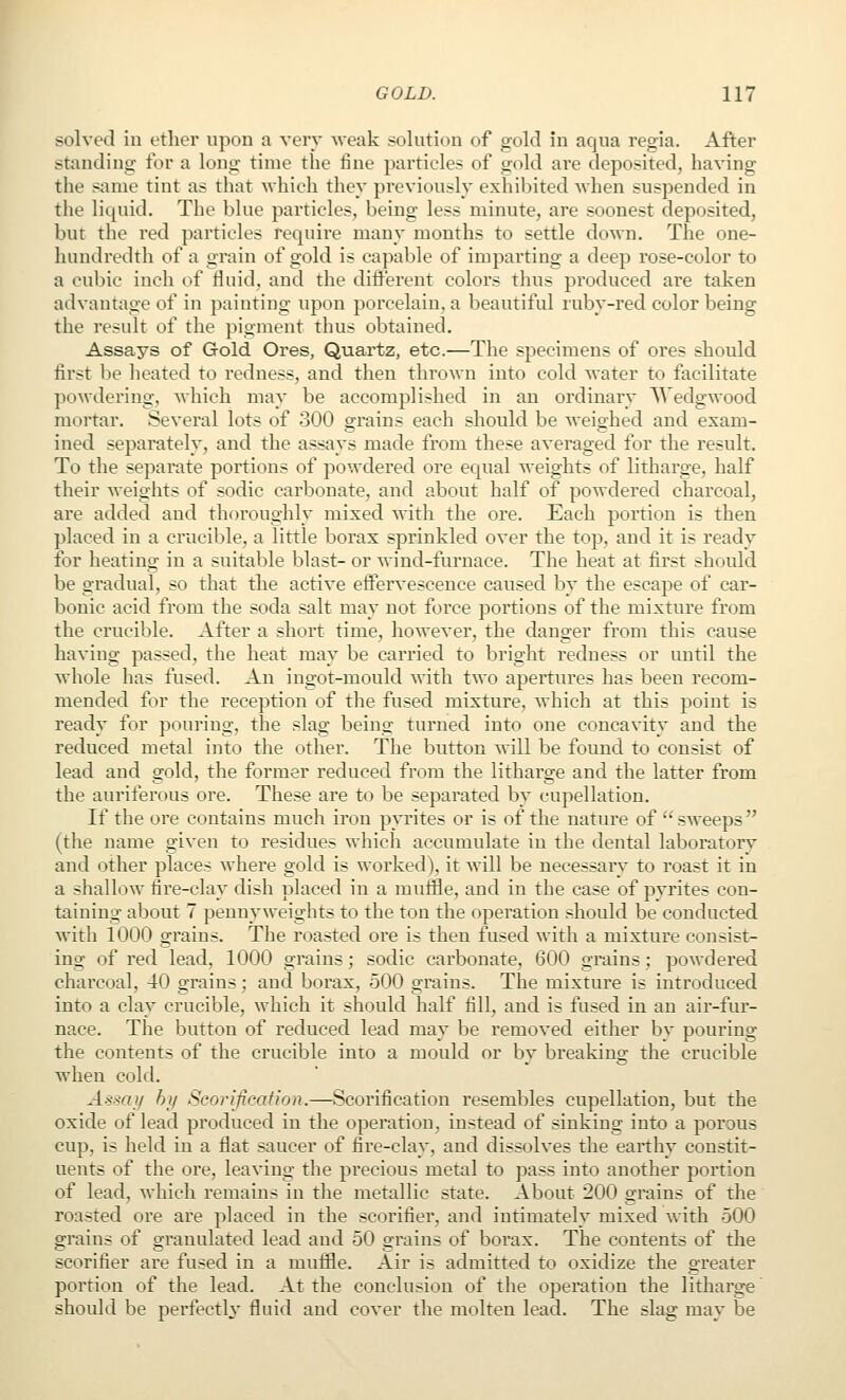solved in ether upon a verv weak solution of gold in aqua regia. After standing for a long time the fine particles of gold are deposited, having the same tint as that which they previously exhibited when suspended in tlie liquid. The blue particles, being less minute, are soonest deposited, but the red particles require many months to settle down. The one- hundredth of a grain of gold is capable of imparting a deep rose-color to a cubic inch of fluid, and the difl'erent colors thus produced are taken advantage of in painting upon porcelain, a beautiful ruby-red color being the result of the pigment thus obtained. Assays of Gold Ores, Quartz, etc.—The specimens of ores should first be heated to redness, and then thrown into cold water to facilitate powdering, Avhich may be accomplished in an ordinary Wedgwood mortar. Several lots of 300 grains each should be weighed and exam- ined separately, and the assays made from these averaged for the result. To the separate portions of powdered ore equal weights of litharge, half their weights of sodic carbonate, and about half of powdered charcoal, are added and thoroughly mixed with the ore. Each portion is then placed in a crucible, a little borax sprinkled over the top, and it is ready for heating in a suitable blast- or wind-furnace. The heat at first should be gradual, so that the active effervescence caused by the escape of car- bonic acid from the soda salt may not force portions of the mixture from the crucible. After a short time, however, the danger from this cause having passed, the heat may be carried to bright redness or until the whole has fused. An ingot-mould mth two apertures has been recom- mended for the reception of the fused mixture, which at this point is ready for pouring, the slag being turned into one concavity and the reduced metal into the other. The button will be found to consist of lead and gold, the former redticed from the litharge and the latter from the auriferous ore. These are to be separated by cupellation. If the ore contains much iron pyrites or is of the nature of  sweeps  (the name given to residues which accumulate in the dental laboratorv and other places where gold is worked), it will be necessary to roast it in a shallow fire-clay dish placed in a mufile, and in the case of pyrites con- taining about 7 pennyweights to the ton the operation shoidd be conducted with 1000 grains. The roasted ore is then fused with a mixture consist- ing of red lead, 1000 grains; sodic carbonate, 600 grains; powdered charcoal, 40 grains; and borax, 500 grains. The mixture is introduced into a clay crucible, which it should half fill, and is fused in an air-fur- nace. The button of reduced lead may be removed either by pouring the contents of the crucible into a mould or by breaking the crucible when cold. Assay hy Seorijication.—Scorification resembles cupellation, but the oxide of lead produced in the operation, instead of sinking into a porous cup, is held in a flat saucer of fire-clay, and dissolves the earthy constit- uents of the ore, leaving the precious metal to pass into another portion of lead, which remains in the metallic state. About 200 grains of the roasted ore are placed in the scorifier, and intimately mixed with 500 grains of granulated lead and 50 grains of borax. The contents of the scorifier are fused in a muffle. Air is admitted to oxidize the greater portion of the lead. At the conclusion of the operation the litharge should be perfecth' fluid and cover the molten lead. The slag may be