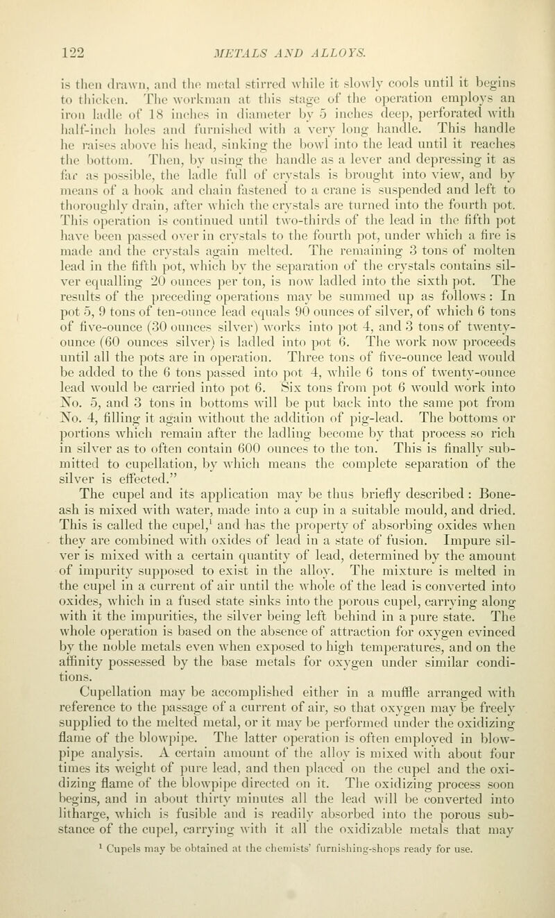 is then drawn, and tli(^ niotal stirred while it sloAvly cools until it begins to thicken. The workman at this stage of the operation employs an iron ladle of 18 inches in diameter by 5 inches deej), perforated with half-inch holes and furnished with a very long handle. This handle he raises above his head, sinking the bowl into the lead until it reaches the bottom. Then, by using the handle as a lever and depressing it as far as possible, the ladle full of crystals is brought into view, and by means of a hook and chain fastened to a crane is suspended and left to thoroughly drain, after which the crystals are turned into the fourth pot. This operation is continued until two-thirds of the lead in the fifth pot have been passed over in crystals to the fourth pot, under which a fire is made and the crystals again melted. The remaining 3 tons of molten lead in the fifth pot, which by the separation of the crystals contains sil- ver equalling 20 ounces per ton, is now ladled into the sixth pot. The results of the preceding operations may be summed up as follows : In pot 5, 9 tons of ten-ounce lead equals 90 ounces of silver, of which 6 tons of five-ounce (30 ounces silver) works into pot 4, and 3 tons of twenty- ounce (60 ounces silver) is ladled into pot 6, The work now proceeds until all the pots are in operation. Three tons of five-ounce lead would be added to the 6 tons passed into pot 4, while 6 tons of twenty-ounce lead would be carried into pot 6, Six tons from pot 6 w^ould work into No. 5, and 3 tons in bottoms will be put back into the same pot from No. 4, filling it again without the addition of pig-lead. The bottoms or portions which remain after the ladling become by that process so rich in silver as to often contain 600 ounces to the ton. This is finally sub- mitted to cupellation, by which means the complete separation of the silver is effected. The cupel and its application may be thus briefly described : Bone- ash is mixed with water, made into a cup in a suitable mould, and dried. This is called the cupel,^ and has the property of absorbing oxides when they are combined with oxides of lead in a state of fusion. Impure sil- ver is mixed with a certain quantity of lead, determined by the amount of impurity supposed to exist in the alloy. The mixture is melted in the cupel in a current of air until the whole of the lead is converted into oxides, which in a fused state sinks into the porous cupel, carrying along with it the impurities, the silver being left behind in a pure state. The whole operation is based on the absence of attraction for oxygen evinced by the noble metals even when exposed to high temperatures, and on the affinity possessed by the base metals for oxygen under similar condi- tions. Cupellation may be accomplished either in a muffle arranged with reference to the passage of a current of air, so that oxygen may be freely supplied to the melted metal, or it may be performed under the oxidizing flame of the blowpipe. The latter operation is often emploved in blow- pipe analysis. A certain amount of the alloy is mixed with about four times its weight of })ure lead, and then placed on the cupel and the oxi- dizing flame of the blowpipe directed on it. The oxidizing process soon begins, and in about thirty minutes all the lead will be converted into litharge, which is fusible and is readily absorbed into the porous sub- stance of the cupel, carrying with it all the oxidizable metals that may ^ Cupels may be obtained at the chemists' furni.shing-shops ready for use.