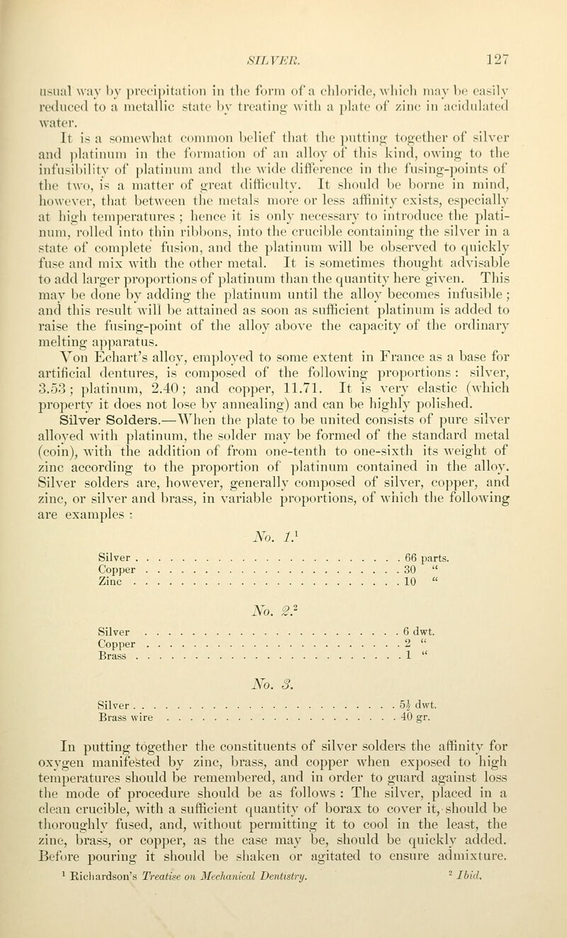 usual way by procijiitation in the form of a chloride, which may be easily reduced to a metallic state by treating with a plate of zinc in acidukited water. It is a somewliat common belief that the ])uttin<2; together of silver and ])latinum in the formation of an alloy of this kind, owing to the infusibility of platinum and the wide difference in tlie fusing-])oints of tlie two, is a matter of great difficulty. It should be borne in mind, however, that between the metals more or less affinity exists, especially at high temperatures ; lience it is only necessary to introduce the plati- num, rolled into thin ribbons, into the crucible containing the silver in a state of complete fusion, and the platinum will be observed to quickly fuse and mix with the other metal. It is sometimes thought advisable to add larger proportions of platinum than the quantity here given. This may be done by adding the platinum until the alloy becomes infusible; and this result will be attained as soon as sufficient platinum is added to raise the fusing-point of the alloy above the capacity of the ordinary melting apparatus. Von Echart's alloy, employed to some extent in France as a base for artificial dentures, is composed of the following proportions : silver, 3.53; platinum, 2.40; and copper, 11.71. It is very elastic (which property it does not lose by annealing) and can be highly polished. Silver Solders.—When the plate to be united consists of pure silver alloyed with ])latinum, the solder may be formed of the standard metal (coin), with the addition of from one-tenth to one-sixth its weight of zinc according to the proportion of platinum contained in the alloy. Silver solders are, however, generally composed of silver, copper, and zinc, or silver and brass, in variable proportions, of which the following are examples : No. 1} Silver 66 parts. Copper 30  Zinc 10  No. 2? Silver 6 dwt. Copper 2  Brass 1  No. 3. Silver h\ dwt. Brass wire 40 gr. In putting together the constituents of silver solders the affinity for oxygen manifested by zinc, brass, and copper when exposed to high temperatures should be remembered, and in order to guard against loss the mode of procedure should be as follows : The silver, placed in a clean crucible, with a sufficient quantity of borax to cover it, should be thoroughly fused, and, without permitting it to cool in the least, the zinc, brass, or copper, as the case may be, should be quickly added. Before pouring it should be shaken or agitated to ensure admixture. ^ Richardson's Treatise on Mechanical Dentistry. ^ Ibid.