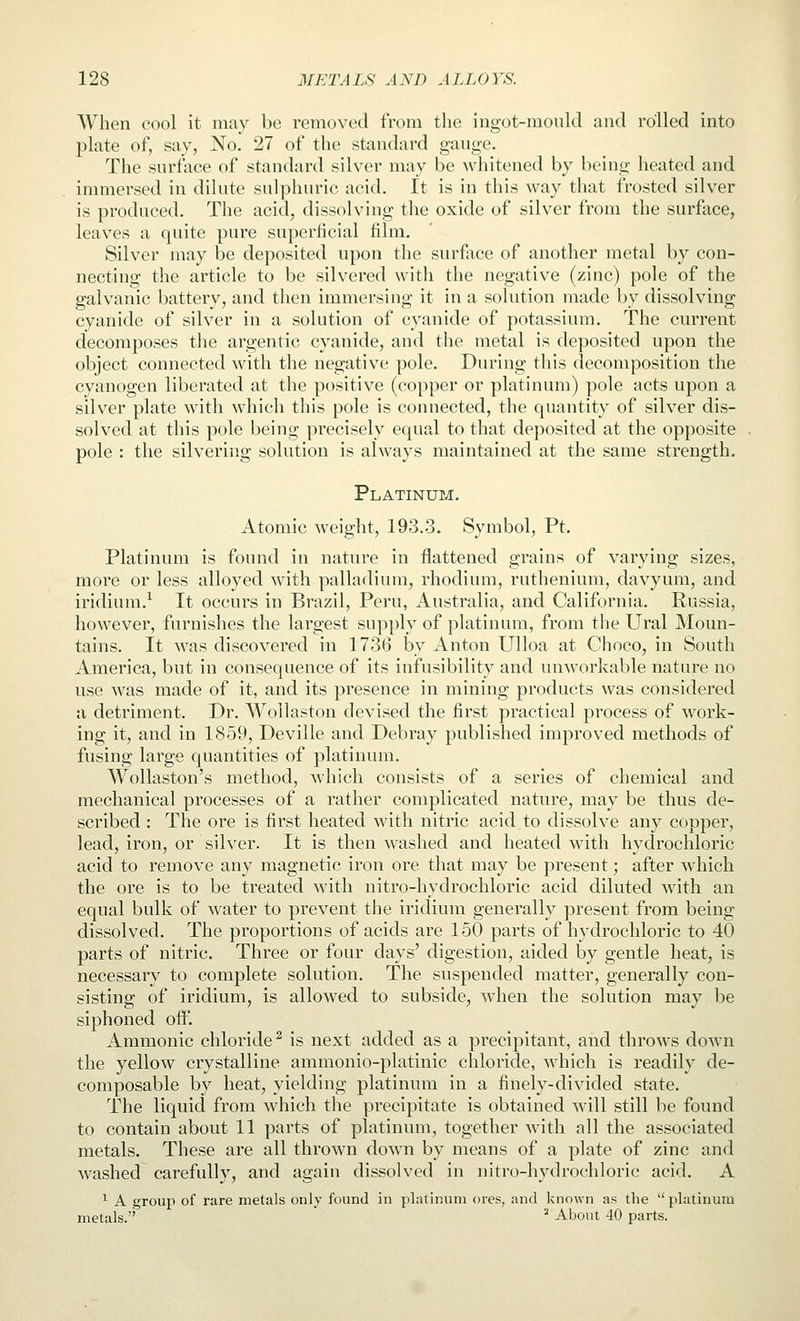 When cool it may be removed from tlie ingot-mould and rolled into plate of, say, No. 27 of the standard gauge. The surface of standard silver may be Avhitened by being heated and immersed in dilute sulphuric acid. It is in this way that frosted silver is produced. The acid, dissolving the oxide of silver from the surface, leaves a quite pure superficial film. Silver may be deposited upon the surfiice of another metal by con- necting the article to be silvered with the negative (zinc) pole of the galvanic battery, and then immersing it in a solution made by dissolving cyanide of silver in a solution of cyanide of potassium. The current decomposes the argentic cyanide, and the metal is deposited upon the object connected Avith the negative pole. During this decomposition the cyanogen liberated at the positive (copper or platinum) pole acts upon a silver plate with which this pole is connected, the quantity of silver dis- solved at this pole being precisely equal to that deposited at the opposite pole : the silvering solution is always maintained at the same strength. Platinum. Atomic weight, 193.3. Symbol, Pt. Platinum is found in nature in flattened grains of varying sizes, more or less alloyed with palladium, rhodium, ruthenium, davyum, and iridium.^ It occurs in Brazil, Peru, Australia, and California. Russia, however, furnishes the largest supply of platinum, from the Ural Moun- tains. It was discovered in 1736 by Anton Ulloa at Choco, in South America, but in consequence of its infusibility and unworkable nature no use was made of it, and its presence in mining products was considered a detriment. Dr. Wollaston devised the first practical process of work- ing it, and in 1859, Deville and Debray published improved methods of fusing large quantities of platinum. Wollaston's method, which consists of a series of chemical and mechanical processes of a rather complicated nature, may be thus de- scribed : The ore is first heated with nitric acid to dissolve any copper, lead, iron, or silver. It is then washed and heated with hydrochloric acid to remove any magnetic iron ore that may be present; after which the ore is to be treated with nitro-hydrochloric acid diluted with an equal bulk of water to prevent the iridium generally present from being dissolved. The proportions of acids are 150 parts of hydrochloric to 40 parts of nitric. Three or four days' digestion, aided by gentle heat, is necessary to complete solution. The suspended matter, generally con- sisting of iridium, is allowed to subside, when the solution may be siphoned oW. Ammonic chloride^ is next added as a precipitant, and throws down the yellow crystalline ammonio-platinic chloride, which is readily de- composable by heat, yielding platinum in a finely-divided state. The liquid from which the precipitate is obtained will still be found to contain about 11 parts of platinum, together with all the associated metals. These are all thrown down by means of a plate of zinc and washed carefully, and again dissolved in nitro-hydrochloric acid. A ^ A group of rare metals only found in platinum ores, and known as the platinum metals. ^ About 40 parts.