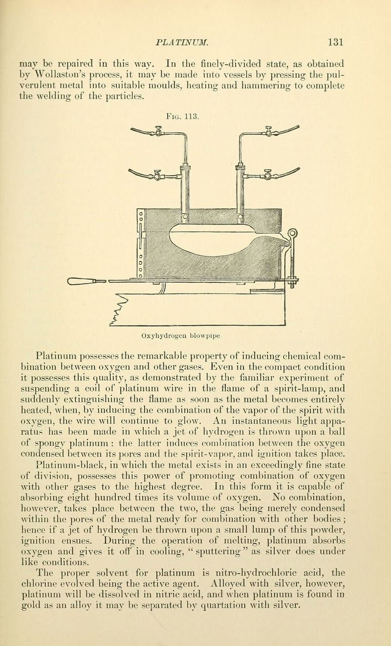 may be repaired in this way. In the finely-divided state, as obtained by Wollaston's process, it may be made into vessels by pressing the pul- verulent metal into suitable moulds, heating and hammering to complete the welding of the particles. Fig. 113. ^^^--^ Oxyhydrogeu blowpipe Platinum possesses the remarkable property of inducing chemical com- bination between oxygen and other gases. Even in the compact condition it possesses this quality, as demonstrated by the familiar experiment of suspending a coil of platinum wire in the flame of a spirit-lamp, and suddenly extinguishing the flame as soon as the metal becomes entirely heated, when, by inducing the combination of the vapor of the spirit with oxygen, the wire will continue to glow. An instantaneous light appa- ratus has been made in which a jet of hydrogen is thrown upon a ball of spongy platinum : the latter induces combination between the oxygen condensed between its pores and the spirit-vapor, and ignition takes place. Platinum-black, in which the metal exists in an exceedingly fine state of division, possesses this power of promoting combination of oxygen with other gases to the highest degree. In this form it is capable of absorbing eight hundred times its volume of oxygen. No combination, however, takes place between the two, the gas being merely condensed within the pores of the metal ready for combination with other bodies; hence if a jet of hydrogen be thrown upon a small lump of this powder, ignition ensues. During the operation of melting, platinum absorbs oxygen and gives it off in cooling,  sputtering as silver does under like conditions. The proper solvent for platinum is nitro-hydrochloric acid, the chlorine evolved being the active agent. Alloyed with silver, however, platinum will be dissolved in nitric acid, and when platinum is found in gold as an alloy it may be separated by quartation with silver.