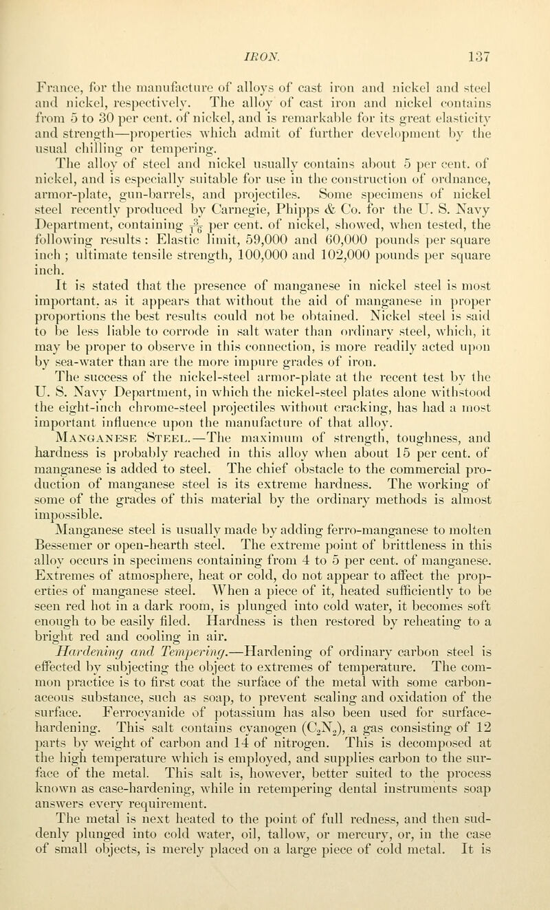 France, for the manufacture of alloys of cast iron and nickel and steel and nickel, respectively. The alloy of cast iron and nickel contains from 5 to 30 per cent, of nickel, and is remarkable for its great elasticity and strength—properties which admit of further development by the usual chilling or tempering. The alloy of steel and nickel usually contains about 5 per cent, of nickel, and is especially suitable for use in the construction of ordnance, armor-plate, gun-barrels, and projectiles. Some specimens of nickel steel recently produced by Carnegie, Phipps & Co. for the U. S. Navy Department, containing ^q per cent, of nickel, showed, when tested, the following results : Elastic limit, 59,000 and 60,000 pounds per square inch ; ultimate tensile strength, 100,000 and 102,000 pounds per square inch. It is stated that the presence of manganese in nickel steel is most important, as it appears that without the aid of manganese in proper proportions the best results could not be obtained. Nickel steel is said to be less liable to corrode in salt water than ordinary steel, which, it may be proper to observe in this connection, is more readily acted upon by sea-water than are the more impure grades of iron. The success of the nickel-steel armor-plate at the recent test by the U. S. Navy Department, in which the nickel-steel plates alone withstood the eight-inch chrome-steel projectiles without cracking, has had a most important influence upon the manufacture of that alloy. Manganese Steel.—The maximum of strength, toughness, and hardness is probably reached in this alloy when about 15 per cent, of manganese is added to steel. The chief obstacle to the commercial pro- duction of manganese steel is its extreme hardness. The working of some of the grades of this material by the ordinary methods is almost impossible. Manganese steel is usually made by adding ferro-manganese to molten Bessemer or open-hearth steel. The extreme point of brittleness in this alloy occurs in specimens containing from 4 to 5 per cent, of manganese. Extremes of atmosphere, heat or cold, do not appear to aifect the prop- erties of manganese steel. When a piece of it, heated sufficiently to be seen red hot in a dark room, is plunged into cold water, it becomes soft enough to be easily filed. Hardness is then restored by reheating to a bright red and cooling in air. Hardening and Tempering.—Hardening of ordinary carbon steel is effected by subjecting the object to extremes of temperature. The com- mon practice is to first coat the surface of the metal with some carbon- aceous substance, such as soap, to prevent scaling and oxidation of the surface. Ferrocyanide of potassium has also been used for surface- hardening. This salt contains cyanogen (C2N2), a gas consisting of 12 parts by weight of carbon and 14 of nitrogen. This is decomposed at the high temperature which is employed, and supplies carbon to the sur- face of the metal. This salt is, however, better suited to the process known as case-hardening, while in retempering dental instruments soap answers every requirement. The metal is next heated to the point of full redness, and then sud- denly plunged into cold water, oil, tallow, or mercury, or, in the case of small objects, is merely placed on a large piece of cold metal. It is