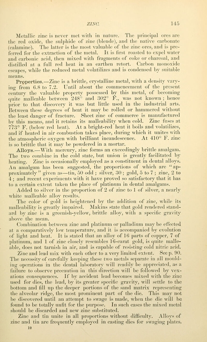 Metallic zinc is never met with in nature. The principal ores are the red oxide, the sul])hide of zinc (blende), and the native carbonate (calamine). The latter is the most valuable of the zinc ores, and is pre- ferred for the extraction of the metal. It is first roasted to expel water and carbonic acid, then mixed with fragments of coke or charcoal, and distilled at a full red heat in an earthen retort. Carbon monoxide escapes, while the reduced metal volatilizes and is condensed by suitable means. Properties.—Zinc is a brittle, crystalline metal, Avith a density vary- ing from 6.8 to 7.2. Until about the commencement of the present century the valuable property possessed by this metal, of becoming quite malleable between 248° and 302° F., was not known ; hence prior to that discovery it was but little used in the industrial arts. Between these degrees of heat it may be rolled or hammered without the least danger of fracture. Sheet zinc of commerce is manufactured by this means, and it retains its malleability when cold. Zinc fuses at 773° F. (below red heat). At a bright-red heat it boils and volatilizes, and if heated in air combustion takes place, during which it unites with the atmospheric oxygen with brilliant incandescence. At 410° F. zinc is so brittle that it may be powdered in a mortar. Alloys.—With mercury, zinc forms an exceedingly brittle amalgam. The two combine in the cold state, but union is greatly facilitated by heating. Zinc is occasionally employed as a constituent in dental alloys. An amalgam has been suggested, the proportions of which are ap- proximately  given as—tin, 50 odd ; silver, 30 ; gold, 5 to 7 ; zinc, 2 to 4; and recent experiments with it have proved so satisfactory that it has to a certain extent taken the place of platinum in dental amalgams. Added to silver in the proportion of 2 of zinc to 1 of silver, a nearly white malleable alloy results. The color of gold is heightened by the addition of zinc, while its malleability is greatly impaired. Makins state that gold rendered stand- ard by zinc is a greenish-yellow, brittle alloy, with a specific gravity above the mean. Combination between zinc and platinum or palladium may be effected at a comparatively low temperature, and it is accompanied by evolution of light and heat. It is stated that an alloy of 16 parts of copper, 7 of platinum, and 1 of zinc closely resembles 16-carat gold, is quite malle- able, does not tarnish in air, and is capable of resisting cold nitric acid. Zinc and lead mix with each other to a very limited extent. Seep. 90. The necessity of carefully keeping these two metals separate in all mould- ing operations in the dental laboratory will readily be appreciated, as a failure to observe precaution in this direction wdll be followed by vex- atious consequences. If by accident lead becomes mixed with the zinc used for dies, the lead, by its greater specific gravity, will settle to the bottom and fill up the deeper portions of the sand matrix representing the alveolar ridge, the most prominent part of the die. This may not be discovered until an attempt to swage is made, wdien the die will be found to be totally unfit for the purpose. In such cases the mixed metal should be discarded and new zinc substituted. Zinc and tin unite in all proportions without difficulty. Alloys of zinc and tin are frequently employed in casting dies for swaging plates. 10