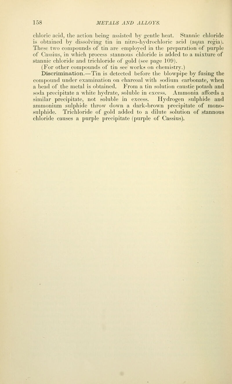 chloric acid, the action being assisted by gentle heat. Stannic chloride is obtained by dissolving tin in nitro-hydrochloric acid (aqna regiaj. These two compounds of tin are employed in the preparation of purple of Cassius, in which process stannous chloride is added to a mixture of stannic chloride and trichloride of gold (see page 109). (For other compounds of tin see'works on chemistry.) Discrimination.—Tin is detected before the blowpipe by fusing the compound under examination on charcoal with sodium carbonate, when a bead of the metal is obtained. From a tin solution caustic potash and soda precipitate a white hydrate, soluble in excess. Ammonia affords a similar precipitate, not soluble in excess. Hydrogen sulphide and ammonium sulphide throw down a dark-brown precipitate of mono- sulphide. Trichloride of gold added to a dilute solution of stannous chloride causes a purple precipitate (purple of Cassius).