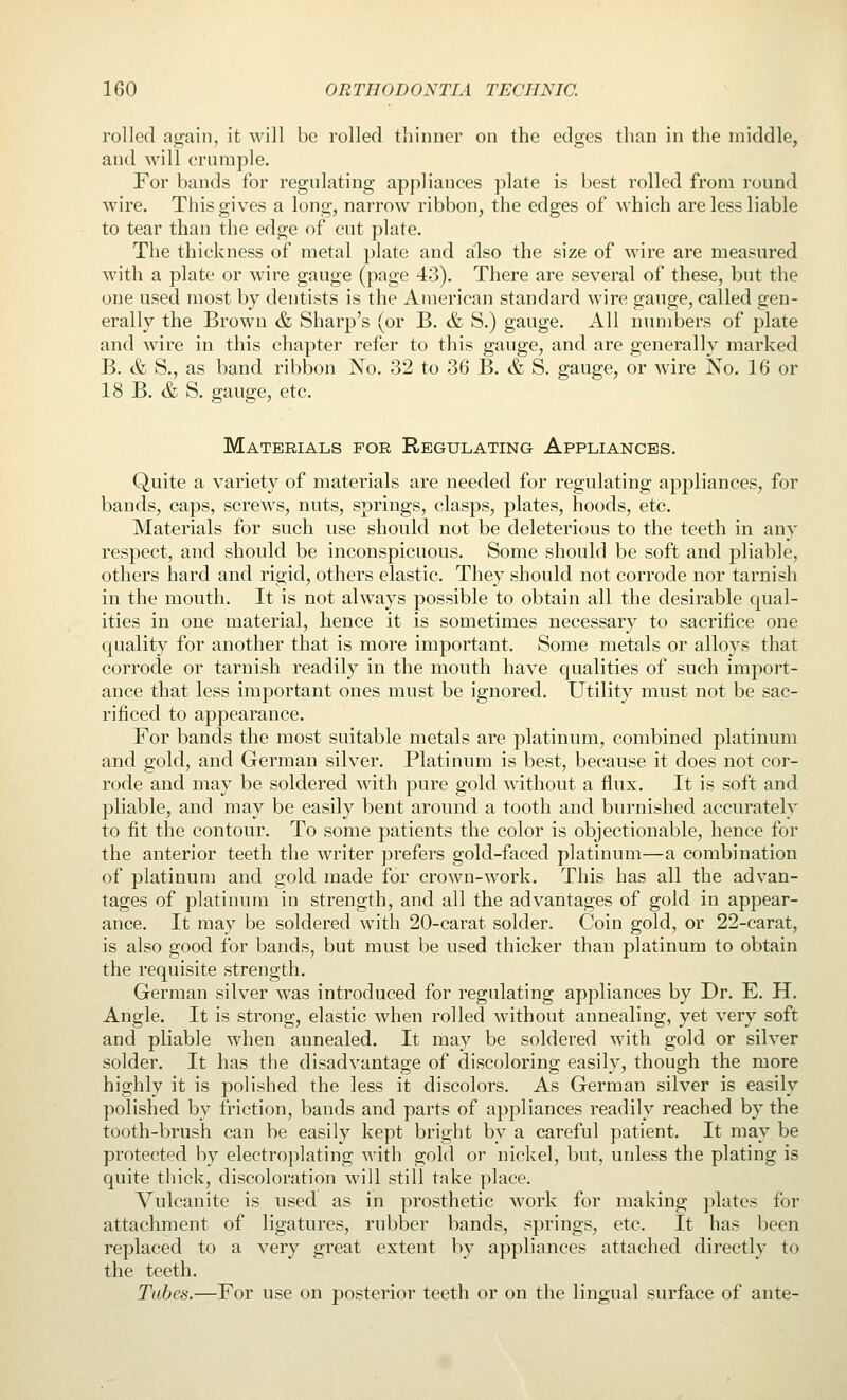 rolled again, it will be rolled thinner on the edges than in the middle, and will crumple. For bands for regulating appliances plate is best rolled from round wire. This gives a long, narrow ribbon, the edges of which are less liable to tear than the edge of cut plate. The thickness of metal plate and ailso the size of wire are measured with a plate or wire gauge (page 43). There are several of these, but the one used most by dentists is the American standard wire gauge, called gen- erally the Brown & Sharp's (or B. & S.) gauge. All numbers of plate and wire in this chapter refer to this gauge, and are generally marked B. & S., as band ribbon No. 32 to 36 B, & S. gauge, or wire No. 16 or 18 B. & S. gauge, etc. Materials for Regulating Appliances. Quite a variety of materials are needed for regulating appliances, for bands, caps, screws, nuts, springs, clasps, plates, hoods, etc. Materials for such use should not be deleterious to the teeth in any respect, and should be inconspicuous. Some should be soft and j^liable, others hard and rigid, others elastic. They should not corrode nor tarnish in the mouth. It is not always possible to obtain all the desirable qual- ities in one material, hence it is sometimes necessary to sacrifice one quality for another that is more important. Some metals or alloys that corrode or tarnish readily in the mouth have qualities of such import- ance that less important ones must be ignored. Utility must not be sac- rificed to appearance. For bands the most suitable metals are platinum, combined platinum and gold, and German silver. Platinum is best, because it does not cor- rode and may be soldered with pure gold without a flux. It is soft and pliable, and may be easily bent around a tooth and burnished accurately to fit the contour. To some patients the color is objectionable, hence for the anterior teeth the writer prefers gold-faced platinum—a combination of platinum and gold made for crown-work. This has all the advan- tages of platinum in strength, and all the advantages of gold in appear- ance. It may be soldered with 20-carat solder. Coin gold, or 22-carat, is also good for bands, but must be used thicker than platinum to obtain the requisite strength. German silver was introduced for regulating appliances by Dr. E. H. Angle. It is strong, elastic when rolled without annealing, yet very soft and pliable when annealed. It may be soldered with gold or silver solder. It has the disadvantage of discoloring easily, though the more highly it is polished the less it discolors. As German silver is easily polished by friction, bands and parts of appliances readily reached by the tooth-brush can be easily kept bright by a careful patient. It may be protected by electroplating with gold or nickel, but, unless the plating is quite thick, discoloration will still take place. Vulcanite is used as in prosthetic work for making plates for attachment of ligatures, rubber bands, springs, etc. It has been replaced to a very great extent by appliances attached directly to the teeth. Tabes.—For use on posterior teeth or on the lingual surface of ante-