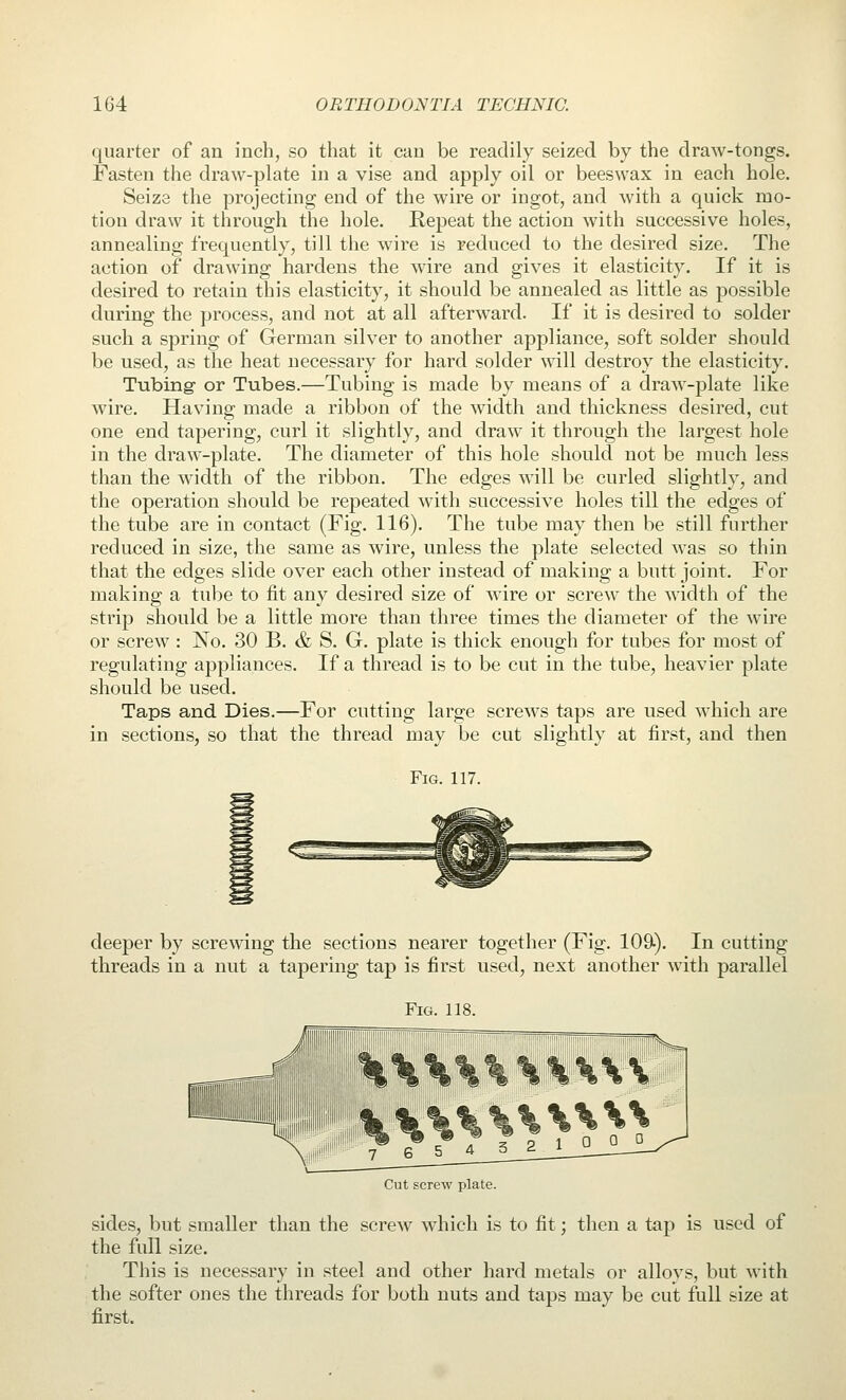 quarter of an inch, so that it can be readily seized by the draw-tongs. Fasten the draw-plate in a vise and apply oil or beeswax in each hole. Seize the projecting end of the wire or ingot, and with a quick nao- tiou draw it through the hole. Repeat the action with successive holes, annealing frequently, till the wire is reduced to the desired size. The action of drawing hardens the Avire and gives it elasticity. If it is desired to retain this elasticity, it should be annealed as little as possible during the process, and not at all afterward. If it is desired to solder such a spring of German silver to another appliance, soft solder should be used, as the heat necessary for hard solder will destroy the elasticity. Tubing- or Tubes.—Tubing is made by means of a draw-plate like wire. HaV'ing made a ribbon of the width and thickness desired, cut one end tapering, curl it slightly, and draw it through the largest hole in the draw-plate. The diameter of this hole should not be much less than the width of the ribbon. The edges will be curled slightly, and the operation should be repeated with successive holes till the edges of the tube are in contact (Fig. 116). The tube may then be still further reduced in size, the same as wire, unless the plate selected was so thin that the edges slide over each other instead of making a butt joint. For making a tube to tit any desired size of wire or screw the width of the strip should be a little more than three times the diameter of the wire or screw : No. 30 B. & S. G. plate is thick enough for tubes for most of regulating appliances. If a thread is to be cut in the tube, heavier plate should be used. Taps and Dies.—For cutting large screws taps are used which are in sections, so that the thread may be cut slightly at first, and then Fig. 117. deeper by screwing the sections nearer together (Fig. 109). In cutting threads in a nut a tapering tap is first used, next another with parallel Fig. 118. Cut screw plate. sides, but smaller than the screw which is to fit; then a tap is used of the full size. This is necessary in steel and other hard metals or alloys, but Avith the softer ones the threads for both nuts and taps may be cut full size at first.