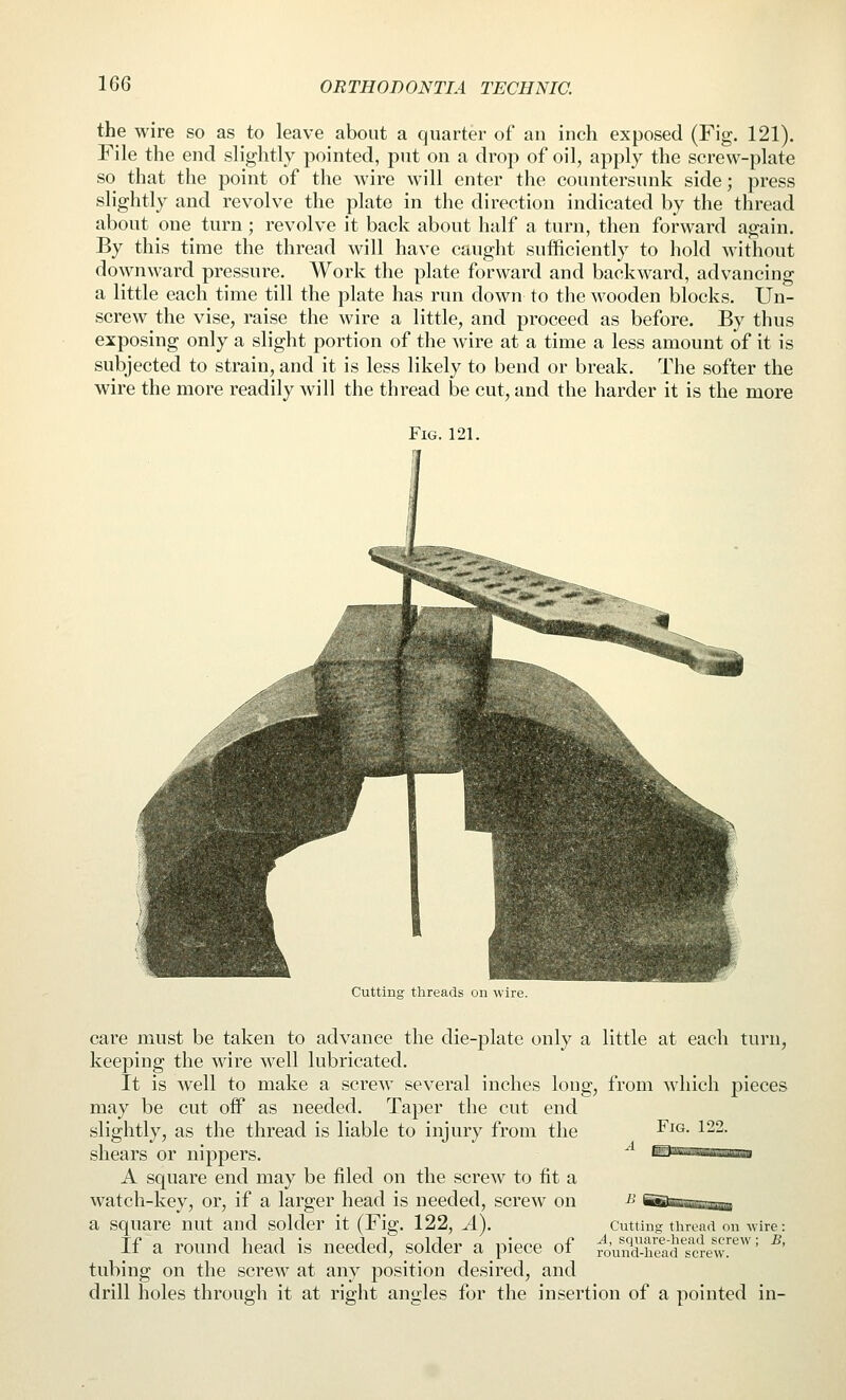 the wire so as to leave about a quarter of an inch exposed (Fig. 121). File the end slightly pointed, put on a drop of oil, apply the screw-plate so that the point of the wire will enter the countersunk side; press slightly and revolve the plate in the direction indicated by the thread about one turn; revolve it back about half a turn, then forward again. By this time the thread will have caught sufficiently to hold without downward pressure. Work the plate forward and backward, advancing a little each time till the plate has run down to the wooden blocks. Un- screw the vise, raise the wire a little, and proceed as before. By thus exposing only a slight portion of the wire at a time a less amount of it is subjected to strain, and it is less likely to bend or break. The softer the wire the more readily will the thread be cut, and the harder it is the more Fig. 121. Cutting threads on wire. care must be taken to advance the die-plate only a little at each turn, keeping the wire well lubricated. It is well to make a screw several inches long, from which j)ieces may be cut off as needed. Taper the cut end slightly, as the thread is liable to injury from the ^ F^^- ^^2. shears or nippers. A square end may be filed on the screw to fit a watch-key, or, if a larger head is needed, screw on a square nut and solder it (Fig. 122, A). Cutting tiiread on wire: If a round head is needed, solder a piece of TOuM-head^screwf*^^^' ^' tubing on the screw at any position desired, and drill holes through it at right angles for the insertion of a pointed in-