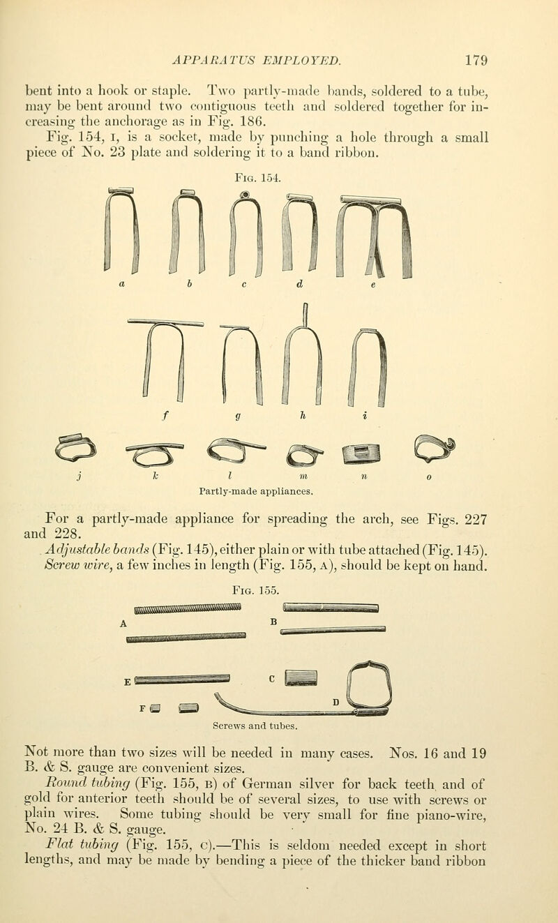 bent into a hook or staple. Two partly-made bands, soldered to a tube, may be bent around two contiguous teeth and soldered together for in- creasing the anchorage as in Fig. 186, Fig. 154, I, is a socket, made by punching a hole through a small piece of No. 23 plate and soldering it to a band ribbon. Fig. 154. Partly-made appliances. For a partly-made appliance for spreading the arch, see Figs. 227 and 228. , Adjustable bands (Fig. 145), either plain or with tube attached (Fig. 145). Screw wire, a few inches in length (Fig. 155, a), should be kept on hand. Fig. ]55. Screws and tubes. Not more than two sizes will be needed in many cases. Nos. 16 and 19 B. & S. gauge are convenient sizes. Round tubing (Fig. 155, b) of German silver for back teeth, and of gold for anterior teeth should be of several sizes, to use with screws or plain wires. Some tubing should be verv small for fine piano-wire, No. 24 B. & S. gauge. Flat tubing (Fig. 155, c),—This is seldom needed except in short lengths, and may be made by bending a piece of the thicker band ribbon