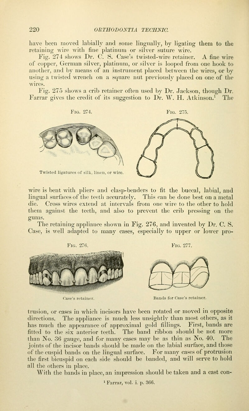 have been moved labially and some lingnally, by ligating them to the retaining wire with fine platinum or silver suture wire. Fig. 274 shows Dr. C. S. Case's twisted-wire retainer. A fine wire of copper, German silver, platinum, or silver is looped from one hook to another, and by means of an instrument placed between the wires, or by using a twisted wrench on a square nut previously placed on one of the wires. Fig. 275 shows a crib retainer often used by Dr. Jackson, though Dr. Farrar gives the credit of its suggestion to Dr. W. H. Atkinson.^ The Fig. 274. Fig. 275. Twisted ligatures of silk, linen, or wire. wire is bent with pliers and clasp-benders to fit the buccal, labial, and lingual surfaces of the teeth accurately. This can be done best on a metal die. Cross wires extend at intervals from one wire to the other to hold them against the teeth, and also to prevent the crib pressing on the gums. The retaining appliance shown in Fig. 276, and invented by Dr. C. S. Case, is well adapted to many cases, especially to upper or lower pro- FiG. 276. Fig. 277. Case's retainer. Bands for Case's retainer. trusion, or cases in which incisors have been rotated or moved in opposite directions. The appliance is much less unsightly than most others, as it has much the appearance of approximal gold fillings. First, bands are fitted to the six anterior teeth. The band ribbon should be not more than No. 36 gauge, and for many cases may be as thin as No. 40. The joints of the incisor bands should be made on the labial surface, and those of the cuspid bands on the lingual surface. For many cases of protrusion the first bicuspid on each side should be banded, and will serve to hold all the others in place. With the bands in place, an impression should be taken and a cast con- * Farrar, vol. i. p. 366.