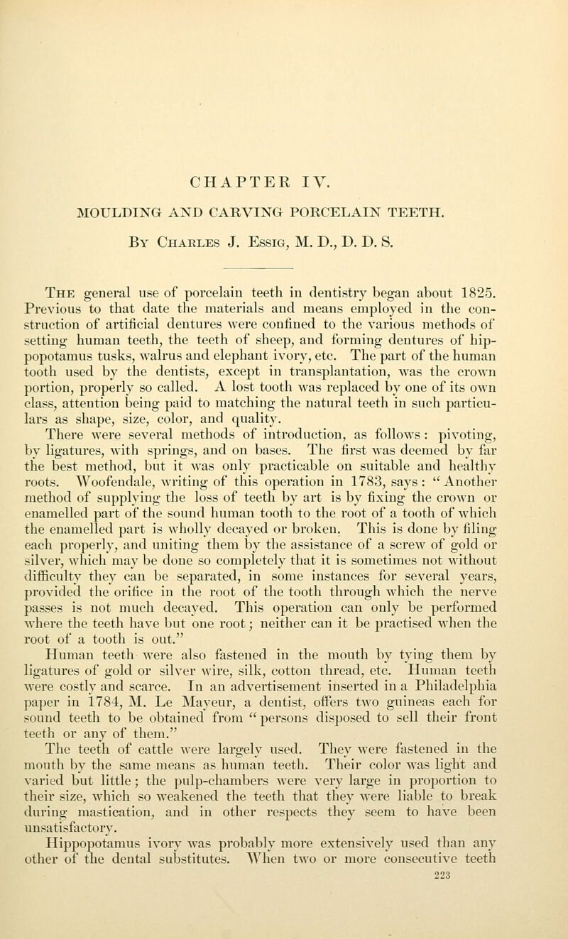 CHAPTER ly. MOULDING AND CARVING PORCELAIN TEETH. By Charles J. Essig, M. D., D. D. S. The general use of porcelain teeth in dentistry began about 1825. Previous to that date the materials and means employed in the con- struction of artificial dentures were confined to the various methods of setting human teeth, the teeth of sheep, and forming dentures of hip- popotamus tusks, walrus and elephant ivory, etc. The part of the human tooth used by the dentists, except in transplantation, was the crown portion, properly so called. A lost tooth was replaced by one of its own class, attention being paid to matching the natural teeth in such particu- lars as shape, size, color, and quality. There were several methods of introduction, as follows : pivoting, by ligatures, with springs, and on bases. The first was deemed by far the best method, but it was only practicable on suitable and healthy roots. Woofendale, writing of this operation in 1783, says: Another method of supplying the loss of teeth by art is by fixing the crown or enamelled part of the sound human tooth to the root of a tooth of which the enamelled part is wholly decayed or broken. This is done by filing each properly, and uniting them by the assistance of a screw of gold or silver, wliich may be done so completely that it is sometimes not without difficulty they can be separated, in some instances for several years, provided the orifice in the root of the tooth through which the nerve passes is not much decayed. This operation can only be performed where the teeth have but one root; neither can it be practised when the root of a tooth is out. Human teeth were also fastened in the mouth by tying them by ligatures of gold or silver wire, silk, cotton thread, etc. Human teeth were costly and scarce. In an advertisement inserted in a Philadelphia paper in 1784, M. Le Mayeur, a dentist, oifers two guineas each for sound teeth to be obtained from persons disposed to sell their front teeth or any of them. The teeth of cattle ^vere largely used. They were fastened in the mouth by the same means as human teeth. Their color was light and varied but little; the pulp-chambers were very large in proportion to their size, which so weakened the teeth that they were liable to break during mastication, and in other respects they seem to have been unsatisfactory. Hippopotamus ivory was probably more extensively used than any other of the dental substitutes. When two or more consecutive teeth