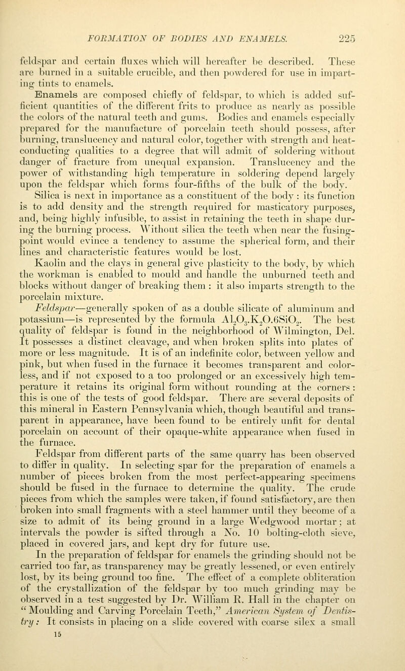 feldspar and certain fluxes which will hereafter be described. These are burned in a suitable crucible, and then powdered for use in impart- ing tints to enamels. Enamels are composed chiefly of feldspar, to which is added suf- ficient quantities of the different frits to produce as nearly as possible the colors of the natural teeth and gums. Bodies and enamels especially prepared for the manufacture of porcelain teeth should possess, after burning, translucency and natural color, together with strength and heat- conducting qualities to a degree that will admit of soldering without danger of fracture from unequal expansion. Translucency and the power of withstanding high temperature in soldering depend largely upon the feldspar which forms four-fifths of the bulk of the body. Silica is next in importance as a constituent of the body : its function is to add density and the strength required for masticatory purposes, and, being highly infusible, to assist in retaining the teeth in shape dur- ing the burning process. Without silica the teeth when near the fusing- point would evince a tendency to assume the spherical form, and their lines and characteristic features would be lost. Kaolin and the clays in general give plasticity to the body, by which the workman is enabled to mould and handle the unburned teeth and blocks without danger of breaking them : it also imparts strength to the porcelain mixture. Feldspar—generally spoken of as a double silicate of aluminum and potassium—is represented by the formula AljOg.KjO.GSiOj. The best quality of feldspar is found in the neighborhood of Wilmington, Del. It possesses a distinct cleavage, and when broken splits into plates of more or less magnitude. It is of an indefinite color, between yellow and pink, but when fused in the furnace it becomes transparent and color- less, and if not exposed to a too prolonged or an excessively high tem- perature it retains its original form without rounding at the corners : this is one of the tests of good feldspar. There are several deposits of this mineral in Eastern Pennsylvania which, though beautiful and trans- parent in appearance, have been found to be entirely unfit for dental porcelain on account of their opaque-white appearance when fused in the furnace. Feldspar from different parts of the same quarry has been observed to differ in quality. In selecting spar for the preparation of enamels a number of pieces broken from the most perfect-appearing specimens should be fused in the furnace to determine the quality. The crude pieces from which the samples were taken, if found satisfactory, are then broken into small fragments with a steel hammer until they become of a size to admit of its being ground in a large Wedgwood mortar; at intervals the powder is sifted through a No. 10 bolting-cloth sieve, placed in covered jars, and kept dry for future use. In the preparation of feldspar for enamels the grinding should not be carried too far, as transparency may be greatly lessened, or even entirely lost, by its being ground too fine. The effect of a complete obliteration of the crystallization of the feldspar by too much grinding may be observed in a test suggested by Dr. William R. Hall in the chapter on  Moulding and Carving Porcelain Teeth, American System of Dentis- try : It consists in placing on a slide covered with coarse silex a small 15