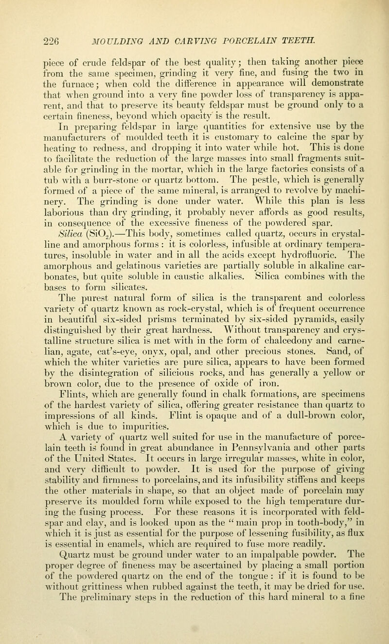 piece of crude feldspar of the best quality; then taking another piece from the same specimen, grinding it very fine, and fusing the two in the furnace; when cold the difference in appearance will demonstrate that when ground into a very fine powder loss of transparency is appa- rent, and that to preserve its beauty feldspar must be ground only to a certain fineness, beyond which opacity is the result. In preparing feldspar in large quantities for extensive use by the manufacturers of moulded teeth it is customary to calcine the spar by heating to redness, and dropping it into water while hot. This is done to facilitate the reduction of the large masses into small fragments suit- able for grinding in the mortar, which in the large factories consists of a tub with a burr-stone or quartz bottom. The pestle, which is generally formed of a piece of the same mineral, is arranged to revolve by machi- nery. The grinding is done under water. While this plan is less laborious than dry grinding, it probably never affords as good results, in consequence of the excessive fineness of the powdered spar. Silica (SiOg).—This body, sometimes called quartz, occurs in crystal- line and amorphous forms : it is colorless, infusible at ordinary tempera- tures, insoluble in w^ater and in all the acids except hydrofluoric. The amorphous and gelatinous varieties are partially soluble in alkaline car- bonates, but quite soluble in caustic alkalies. Silica combines with the bases to form silicates. The purest natural form of silica is the transparent and colorless variety of quartz known as rock-crystal, which is of frequent occurrence in beautiful six-sided prisms terminated by six-sided pyramids, easily distinguished by their great hardness. Without transparency and crys- talline structure silica is met with in the form of chalcedony and carne- lian, agate, cat's-eye, onyx, opal, and other precious stones. Sand, of which the whiter varieties are pure silica, appears to have been formed by the disintegration of silicious rocks, and has generally a yellow or brown color, due to the presence of oxide of iron. Flints, which are generally found in chalk formations, are specimens of the hardest variety of silica, offering greater resistance than quartz to impressions of all kinds. Flint is opaque and of a dull-brown color, which is due to impurities. A variety of quartz well suited for use in the manufacture of porce- lain teeth is found in great abundance in Pennsylvania and other parts of the United States. It occurs in large irregular masses, white in color, and very difficult to powder. It is used for the purpose of giving stability and firmness to porcelains, and its infusibility stiffens and keeps the other materials in shape, so that an object made of porcelain may preserve its moulded form while exposed to the high temperature dur- ing the fusing process. For these reasons it is incorporated with feld- spar and clay, and is looked upon as the  main prop in tooth-body, in which it is just as essential for the purpose of lessening fusibility, as flux is essential in enamels, which are required to fuse more readily. Quartz must be ground under water to an impalpable powder. The proper degree of fineness may be ascertained by placing a small portion of the powdered quartz on the end of the tongue : if it is found to be without grittiness when rubbed against the teeth, it may be dried for use. The preliminary steps in the reduction of this hard mineral to a fine