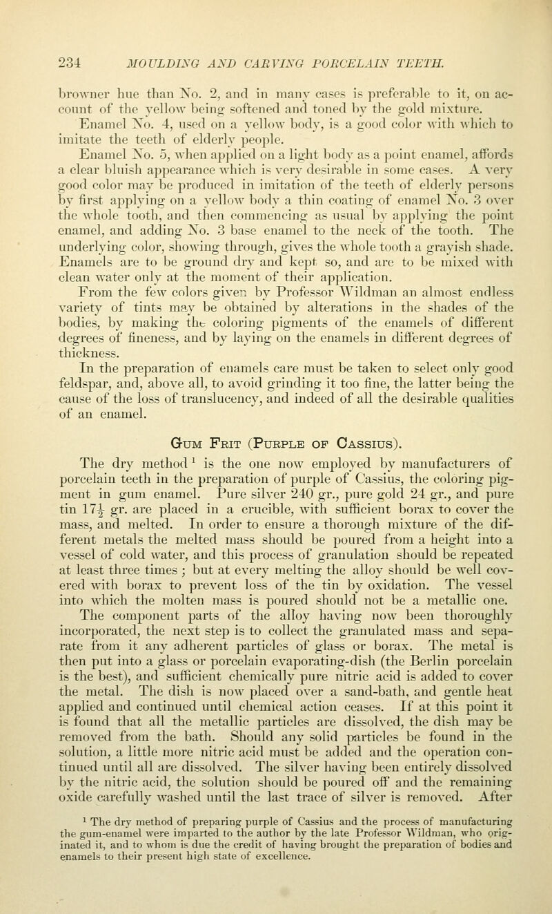 browner hue than Xo. 2, and in many cases is preferable to it, on ac- count of the yellow being: softened and toned by the gold mixture. Enamel Xo. 4, used on a yellow body, is a good color with which to imitate the teeth of elderly people. Enamel Xo. 5, when applied on a ligJit body as a point enamel, affords a clear bluish appearance which is very desirable in some cases. A very good color may be produced in imitation of the teeth of elderly persons by first applying on a yellow body a thin coating of enamel Xo. 3 over the whole tooth, and then commencing as usual by applying the point enamel, and adding Xo. 3 base enamel to the neck of the tooth. The underlying color, showing through, gives the w^hole tooth a grayish shade. Enamels are to be ground dry and kept so, and are to be mixed with clean water only at the moment of their application. From the few colors given by Professor Wildman an almost endless variety of tints may be obtained by alterations in the shades of the bodies, by making tht coloring pigments of the enamels of different degrees of fineness, and by laying on the enamels in different degrees of thickness. In the preparation of enamels care must be taken to select only good feldspar, and, above all, to avoid grinding it too fine, the latter being the cause of the loss of translucency, and indeed of all the desirable qualities of an enamel. Gum Frit (Purple of Oassius). The dry method ^ is the one now employed by manufacturers of porcelain teeth in the preparation of purple of Cassius, the coloring pig- ment in gum enamel. Pure silver 240 gr., pure gold 24 gr., and pure tin 17^ gr. are placed in a crucible, with sufficient borax to cover the mass, and melted. In order to ensure a thorough mixture of the dif- ferent metals the melted mass should be poured from a height into a vessel of cold water, and this process of granulation should be repeated at least three times ; but at every melting the alloy should be well cov- ered with boras to prevent loss of the tin by oxidation. The vessel into which the molten mass is poured should not be a metallic one. The component parts of the alloy having now been thoroughly incorporated, the next step is to collect the granulated mass and sepa- rate from it any adherent particles of glass or borax. The metal is then put into a glass or porcelain evaporating-dish (the Berlin porcelain is the best), and sufficient chemically pure nitric acid is added to cover the metal. The dish is now placed over a sand-bath, and gentle heat applied and continued until chemical action ceases. If at this point it is found that all the metallic particles are dissolved, the dish may be removed from the bath. Should any solid i^articles be found in the solution, a little more nitric acid must be added and the operation con- tinued until all are dissolved. The silver having been entirely dissolved by the nitric acid, the solution should be poured off and the remaining oxide carefully washed until the last trace of silver is removed. After ^ The dry method of preparing purple of Cassius and the process of manufacturing the gum-enamel were imparted to the author by the late Professor Wildman, who orig- inated it, and to whom is due the credit of having brought the preparation of bodies and enamels to their present high state of excellence.