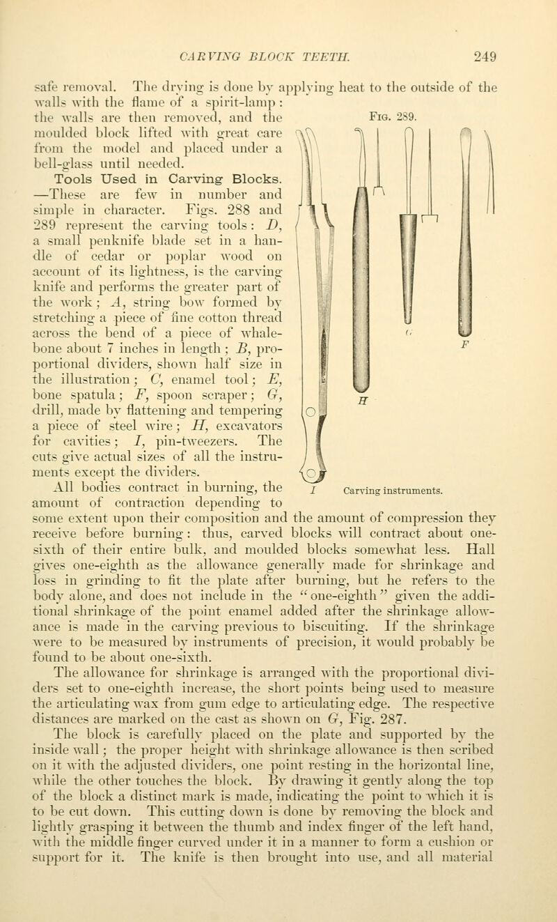 The (Irving is done by applying heat to the outside of tlie flame of a spirit-lamp : Fig. A safe removal. walls with the the walls are then removed, and the moulded block lifted Avith great care from the model and placed under a bell-glass until needed. Tools Used in Carving Blocks. —These are few in number and simple in character. Figs. 288 and 289 represent the carving tools: D, a small penknife blade set in a han- dle of cedar or poplar wood on account of its lightness, is the carving- knife and performs the greater part of the work; ^4, string bow formed by stretching a piece of fine cotton thread across the bend of a piece of whale- bone about 7 inches in length ; _Z>, pro- portional dividers, shown half size in the illustration; C, enamel tool; £, bone spatula; F, spoon scraper; G, drill, made by flattening and tempering a piece of steel wire; II, excavators for cavities; /, pin-tweezers. The cuts give actual sizes of all the instru- ments except the dividers. All bodies contract in burning, the amonnt of contraction depending to some extent npon their composition and the amount of compression they receive before burning : thus, carved blocks will contract about one- sixth of their entire bulk, and moulded blocks somewhat less. Hall gives one-eighth as the allowance generally made for shrinkage and loss in grinding to fit the plate after burning, but he refers to the body alone, and does not include in the  one-eighth  given the addi- tional shrinkage of the point enamel added after the shrinkage allow- ance is made in the carving previous to biscuiting. If the shrinkage were to be measured by instruments of precision, it would probably be found to be about one-sixth. The allowance for shrinkage is arranged with the proportional divi- ders set to one-eighth increase, the short points being used to measure the articulating wax from gum edge to articulating edge. The respective distances are marked on the cast as shown on G, Fig. 287. The block is carefully placed on the plate and supported by the inside wall; the proper height with shrinkage allowance is then scribed on it with the adjusted dividers, one point resting in the horizontal line, while the other touches the block. By drawing it gently along the top of the block a distinct mark is made, indicating the point to which it is to be cut down. This cutting down is done by removing the block and lightly grasping it between the thumb and index finger of the left hand, with the middle finger curved under it in a manner to form a cushion or support for it. The knife is then brought into use, and all material Carving instruments.