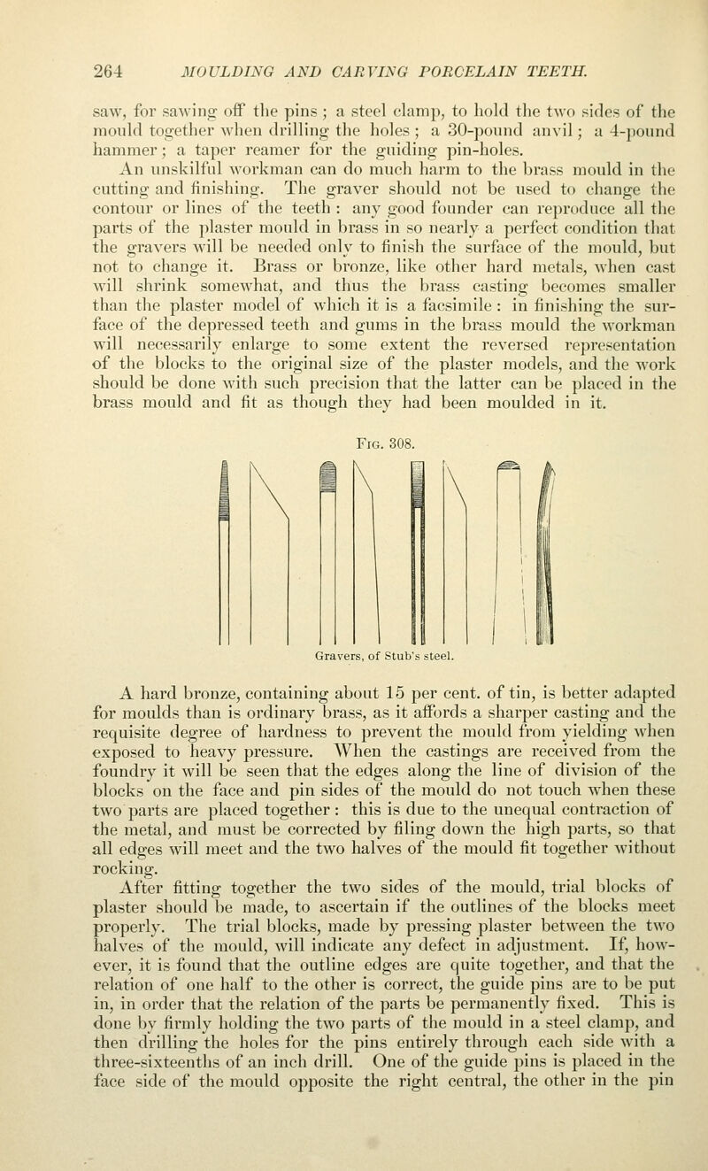 saw, for sawina: off the pins; a steel clamp, to hold the two sides of tlie mould together when drilling the holes ; a 30-pound anvil; a 4-ponnd hammer; a taper reamer for the guiding pin-holes. An unskilful workman can do much harm to the brass mould in the cutting and finishing. The graver should not be used to change the contour or lines of the teeth : any good founder can reproduce all the parts of the plaster mould in brass in so nearly a perfect condition that the gravers will be needed only to finish the surface of the mould, but not to change it. Brass or bronze, like other hard metals, when cast will shrink somewhat, and thus the brass casting becomes smaller than the plaster model of which it is a facsimile : in finishing the sur- face of the depressed teeth and gums in the brass mould the workman will necessarily enlarge to some extent the reversed representation of the blocks to the original size of the plaster models, and the work should be done with such precision that the latter can be placed in the brass mould and fit as though they had been moulded in it. Fig. 308. Gravers, of Stub's steel. A hard bronze, containing about 15 per cent, of tin, is better adapted for moulds than is ordinary brass, as it affords a sharper casting and the requisite degree of hardness to prevent the mould from yielding when exposed to iieavy pressure. When the castings are received from the foundry it will be seen that the edges along the line of division of the blocks on the face and pin sides of the mould do not touch when these two parts are placed together : this is due to the unequal contraction of the metal, and must be corrected by filing down the high parts, so that all edges will meet and the two halves of the mould fit together without rocking. After fitting together the two sides of the mould, trial blocks of plaster should be made, to ascertain if the outlines of the blocks meet properly. The trial blocks, made by pressing plaster between the two halves of the mould, will indicate any defect in adjustment. If, how- ever, it is found that the outline edges are quite together, and that the relation of one half to the other is correct, the guide pins are to be put in, in order that the relation of the parts be permanently fixed. This is done by firmly holding the two parts of the mould in a steel clamp, and then drilling the holes for the pins entirely through each side with a three-sixteenths of an inch drill. One of the guide pins is placed in the face side of the mould opposite the right central, the other in the pin