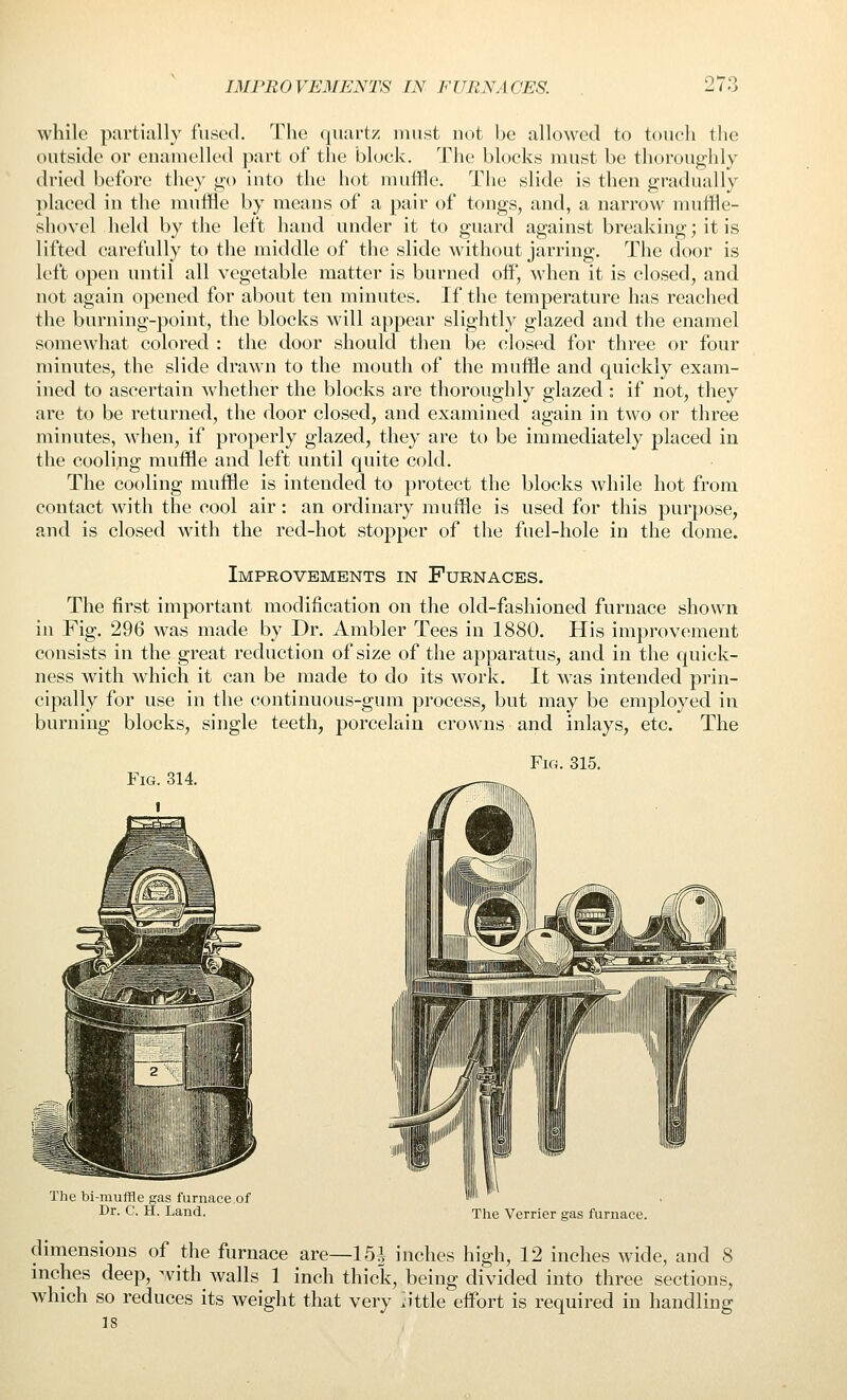 while piirtitilly fused. The qiuirtz must not be allowed to touch tlie outside or euanielled part of the block. The blocks must be thoroughly dried before they go into the hot muffle. The slide is then gradually placed in the muffle by means of a pair of tongs, and, a narrow nniffle- shovel held by the left hand under it to guard against breakintr; it is lifted carefully to the middle of the slide without jarring. The door is left open until all vegetable matter is burned off, when it is closed, and not again opened for about ten minutes. If the temperature has reached tlie burning-point, the blocks will appear slightly glazed and the enamel somewhat colored : the door should then be closed for three or four minutes, the slide drawn to the mouth of the muffle and quickly exam- ined to ascertain wdiether the blocks are thoroughly glazed : if not, they are to be returned, the door closed, and examined again in two or three minutes, when, if properly glazed, they are to be immediately placed in the cooling muffle and left until quite cold. The cooling muffle is intended to protect the blocks while hot from contact with the cool air: an ordinary muffle is used for this purpose, and is closed with the red-hot stopper of the fuel-hole in the dome. Improvements in Furnaces. The first important modification on the old-fashioned furnace shown in Fig. 296 was made by Dr. Ambler Tees in 1880. His improvement consists in the great reduction of size of the apparatus, and in the quick- ness with which it can be made to do its work. It was intended prin- cipally for use in the continuous-gum process, but may be employed in burning blocks, single teeth, porcelain crowns and inlays, etc. The Fig. 315. The bi-rauffle gas furnace of Dr. C. H. Land. The Verrier gas furnace. dimensions of the furnace are—15i inches high, 12 inches wide, and 8 mches deep, with walls 1 inch thick, being divided into three sections, which so reduces its weight that very kittle effort is required in handling 18