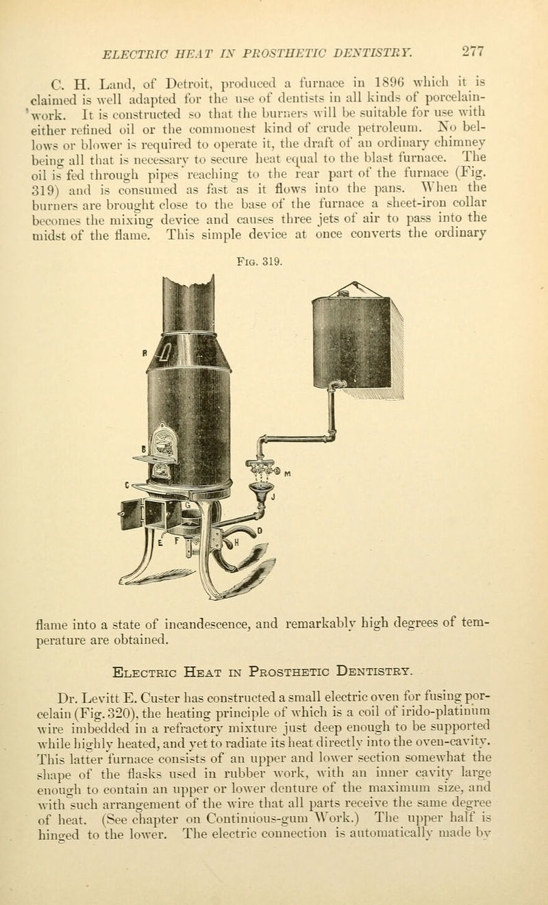 C. H. Land, of Detroit, produced a furnace in 1896 ^vhicll it is claimed is well adapted for the u.-e of dentists in all kinds of porcelain- 'work. It is constructed so that the burners will be suitable for us^e with either retiued oil or the commonest kind of crude petroleum. No bel- lows or blower is required to operate it, the draft of an ordinary chimney being all that is necessary to secure heat equal to the blast furnace. The oil is fed through pipes reaching to the rear part of the furnace (Fig. 319) and is consumed as fast as it flows into the pans. When the burners are brought close to the base of the furnace a sheet-iron collar becomes the mixing device and causes three jets of air to pass into the midst of the Hame. This simple device at once converts the ordinary Fig. 319. flame into a state of incandescence, and remarkably high degrees of tem- perature are obtained. Electric Heat in Prosthetic Dentistry. Dr. Levitt E. Cu.5ter has constructed a small electric oven for fusing por- celain (Fig. 320), the heating principle of which is a coil of irido-platiuhm wire imbedded in a refractory mixture just deep enough to be supported while highly heated, and yet to radiate its heat directly into the oven-cavity. This latter furnace consists of an upper and lower section somewhat the shape of the flasks used in rubber work, with an inner cavity large enough to contain an upper or lower denture of the maximum size, and with such arrangement of the wire that all parts receive the same degree of heat, (See chapter on Continuous-gum AA'ork.) The upper half is hincred to the lower. The electric connection is automatically made by