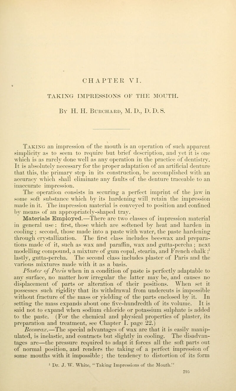 CHAPTER VI. TAKING IMPRESSIONS OF THE MOUTH. By H. H. Bupx-hard, M. D., D.D.S. Taking an impression of the mouth is an operation of such apparent simplicity as to seem to require but brief description, and yet it is one which is as rarely done well as any operation in the practice of dentistry. It is absolutely necessary for the proper adaptation of an artificial denture that this, the primary step in its construction, be accomplished with an accuracy which shall eliminate any faults of the denture traceable to an inaccurate impression. The operation consists in securing a perfect imprint of the jaw in some soft substance which by its hardening will retain the impression made in it. The impression material is conveyed to position and confined by means of an appropriately-shaped tray. Materials Employed.—There are two classes of impression material in general use : first, those which are softened by heat and harden in cooling ; second, those made into a paste with water, the paste hardenincr through crystallization. The first class includes beeswax and prepara- tions made of it, such as wax and paraffin, wax and gutta-percha ; next modelling compound, a mixture of gum copal, stearin, and French chalk ;^ lastly, gutta-percha. The second class includes plaster of Paris and the various mixtures made with it as a basis. Plaster of Paris when in a condition of paste is perfectly adaptable to any surface, no matter how irregular the latter may be, and causes no displacement of parts or alteration of their positions. AVhen set it possesses such rigidity that its withdrawal from undercuts is impossible without fracture of the mass or yielding of the parts enclosed by it. In setting the mass expands abotit one five-hundredth of its volume. It is said not to expand when sodium chloride or potassium sulphate is added to the paste. (For the chemical and physical properties of plaster, its preparation and treatment, see Chapter I. page 22.) Beeswax.—The special advantages of wax are that it is easily manip- ulated, is inelastic, and contracts but slightly in cooling. The disadvan- tages are—the pressure required to adapt it forces all the soft parts out of normal position, and renders the taking of a perfect impression of some mouths with it impossible; the tendency to distortion of its form i Dr. J. W. White, Taking Impressions of the Mouth.