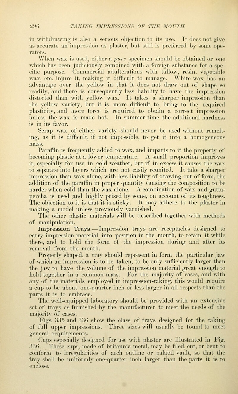 in withdrawing is also a serious objection to its use. It does not give as accurate an impression as plaster, but still is preferred by some ope- rators. When wax is used, either a pure specimen should be obtained or one which has been judiciously combined with a foreign substance for a spe- cific purpose. Commercial adulterations with tallow, resin, vegetable wax, etc. injure it, making it difficult to manage. White wax has an advantage over the yellow in that it does not draw out of shape so readily, and there is consequently less liability to have the impression distorted than with yellow wax. It takes a sharper impression than the yellow variety, but it is more difficult to bring to the required plasticity, and more force is required to obtain a correct impression unless the wax is made hot. In summer-time the additional hardness is in its favor. Scrap wax of either variety should never be used without remelt- ing, as it is difficult, if not impossible, to get it into a homogeneous mass. Paraffin is frequently added to wax, and imparts to it the property of becoming plastic at a lower temperature. A small proportion improves it, especially for use in cold weather, but if in excess it causes the wax to separate into layers which are not easily reunited. It take a sharper impression than wax alone, with less liability of drawing out of form, the addition of the paraffin in proper quantity causing the composition to be harder when cold than the wax alone. A combination of wax and gutta- percha is used and highly prized by some, on account of its toughness. The objection to it is that it is sticky. It may adhere to the plaster in making a model unless previously varnished. The other plastic materials will be described together with methods of manipulation. Impression Trays.—Impression trays are receptacles designed to carry impression material into position in the mouth, to retain it while there, and to hold the form of the impression during and after its removal from the mouth. Properly shaped, a tray should represent in form the particular jaw of which an impression is to be taken, to be only sufficiently larger than the jaw to have the volume of the impression material great enough to hold together in a common mass. For the majority of cases, and with any of the materials employed in impression-taking, this would require a cup to be about one-quarter inch or less larger in all respects than the parts it is to embrace. The well-equipped laboratory should be provided with an extensive set of trays as furnished by the manufacturer to meet the needs of the majority of cases. Figs. 335 and 336 show the class of trays designed for the taking of full upper impressions. Three sizes will usually be found to meet general requirements. Cups especially designed for use with plaster are illustrated in Fig. 336. These cups, made of britannia metal, may be filed, cut, or bent to conform to irregularities of arch outline or palatal vault, so that the tray shall be uniformly one-quarter inch larger than the parts it is to enclose.