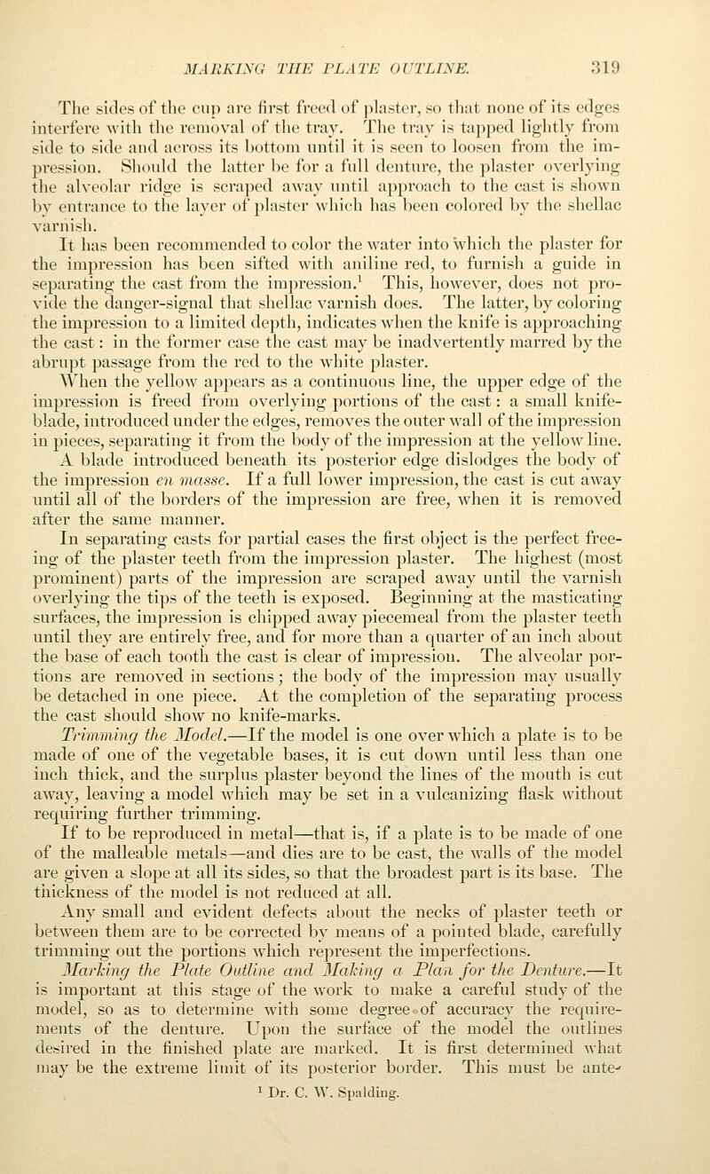 The sides of tlie cup nre first freed of jilaster, so that none of its edges interfere Avitli the removal of tlie tray. The tray is tapped lightly from side to side and across its bottom until it is seen to loosen from the im- pression. Sliould the latter be for a full denture, the plaster overlying the alveolar ridge is scraped away until approach to the cast is shown by entrance to the layer of plaster which has been colored by the shellac varnish. It has been recommended to color the water into which the plaster for the impression has been sifted with aniline red, to furnish a guide in separating the cast from the impression.^ This, however, does not pro- vide the danger-signal that shellac varnish does. The latter, by coloring the impression to a limited depth, indicates when the knife is approaching the cast: in the former case the cast may be inadvertently marred by the abrupt passage from the red to the white plaster. When the yellow appears as a continuous line, the upper edge of the impression is freed from overlying portions of the cast: a small knife- blade, introduced under the edges, removes the outer wall of the impression in pieces, separating it from the body of the impression at the yellow line. A blade introduced beneath its posterior edge dislodges the body of the impression en masse. If a full lower impression, the cast is cut away until all of the borders of the impression are free, when it is removed after the same manner. In separating casts for partial cases the first object is the perfect free- ing of the plaster teeth from the impression plaster. The highest (most prominent) parts of the impression are scraped away until the varnish overlying the tips of the teeth is exposed. Beginning at the masticating surfaces, the impression is chipped away piecemeal from the plaster teeth until they are entirely free, and for more than a quarter of an inch about the base of each tooth the cast is clear of impression. The alveolar por- tions are removed in sections; the body of the impression may usually be detached in one piece. At the completion of the separating process the cast should show no knife-marks. Trimming the Model.—If the model is one over which a plate is to be made of one of the vegetable bases, it is cut down until less than one inch thick, and the surplus plaster beyond the lines of the mouth is cut away, leaving a model which may be set in a vulcanizing flask without requiring further trimming. If to be reproduced in metal—that is, if a plate is to be made of one of the malleable metals—and dies are to be cast, the walls of the model are given a slope at all its sides, so that the broadest part is its base. The tiiickness of the model is not reduced at all. Any small and evident defects about the necks of plaster teeth or between them are to be corrected by means of a pointed blade, carefully trimming out the portions which represent the imperfections. 3Iarhing the Plate Outline and Making a Plan for the Denture.—It is important at this stage of the work to make a careful study of the model, so as to determine with some degree of accuracy the require- ments of the denture. Upon the surface of the model the outlines desired in the finished plate are marked. It is first determined what may be the extreme liuiit of its posterior border. This must be ante- 1 Dr. C. W. Spalding.