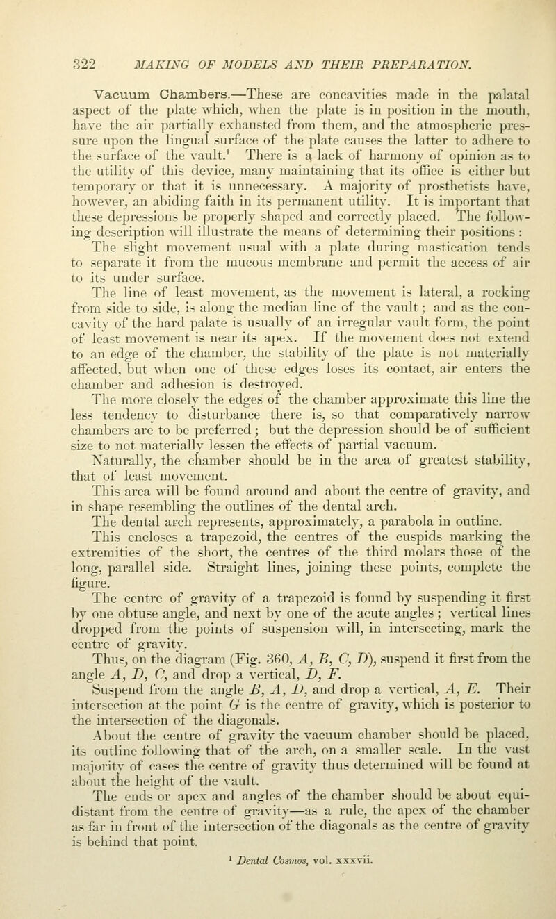 Vacuum Chambers.—These are concavities made in the palatal aspect of the plate which, Avhen the plate is in position in the mouth, have the air partially exhausted from them, and the atmospheric pres- sure upon the lingual surface of the plate causes the latter to adhere to the surface of the vault.^ There is a, lack of harmony of opinion as to the utility of this device, many maintaining that its office is either but temporary or that it is unnecessary. A majority of prosthetists have, however, an abiding faith in its permanent utility. It is important that these depressions be properly shaped and correctly placed. The follow- ing description will illustrate the means of determining their positions : The slight movement usual with a plate during mastication tends to separate it from the mucous membrane and permit the access of air to its under surface. The line of least movement, as the movement is lateral, a rocking from side to side, is along the median line of the vault; and as the con- cavity of the hard palate is usually of an irregular vault form, the point of least movement is near its apex. If the movement does not extend to an edge of the chamber, the stability of the plate is not materially affected, but when one of these edges loses its contact, air enters the chamber and adhesion is destroyed. The more closely the edges of the chamber approximate this line the less tendency to disturbance there is, so that comparatively narrow chambers are to be preferred; but the depression should be of sufficient size to not materially lessen the effects of partial vacuum. Katurally, the chamber should be in the area of greatest stability, that of least movement. This area will be found around and about the centre of gravity, and in shape resembling the outlines of the dental arch. The dental arch represents, approximately, a parabola in outline. This encloses a trapezoid, the centres of the cuspids marking the extremities of the short, the centres of the third molars those of the long, parallel side. Straight lines, joining these points, complete the figure. The centre of gravity of a trapezoid is found by suspending it first by one obtuse angle, and next by one of the acute angles; vertical lines dropped from the points of suspension will, in intersecting, mark the centre of gravity. Thus, on the diagram (Fig. 360, A, B, C, D), suspend it first from the angle A, D, C, and drop a vertical, D, F. Suspend from the angle B, A, I), and drop a vertical, A, E. Their intersection at the point G is the centre of gravity, which is posterior to the intersection of the diagonals. About the centre of gravity the vacuum chamber should be placed, its outline following that of the arch, on a smaller scale. In the vast majority of cases tlie centre of gravity thus determined will be found at about the height of the vault. The ends or apex and angles of the chamber should be about equi- distant from the centre of gravity—as a rule, the apex of the chamber as far in front of the intersection of the diagonals as the centre of gravity is behind that point. ^ Dental Cosmos, vol. xxxvii.