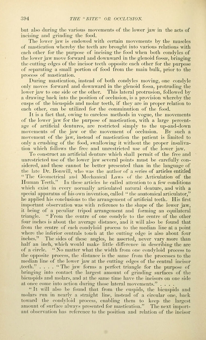 but also during the various movements of the lower jaw in the acts of incising and grinding the food. The lower jaw is endowed with certain movements by the muscles of mastication whereby the teeth are brought into various relations with each other for the purpose of incising the food when both condyles of the lower jaw move forward and downward in the glenoid fossae, bringing the cutting edges of the incisor teeth oj)posite each other for the purpose of separating a small portion of food from the main bulk, prior to the process of mastication. During mastication, instead of both condyles moving, one condyle only moves forward and downward in the glenoid fossa, protruding the lower jaw to one side or the other. This lateral protrusion, followed by a drawing back into the position of occlusion, is a provision whereby the cusps of the bicuspids and molar teeth, if they are in proper relation to each other, can be utilized for the comminution of the food. It is a fact that, owing to careless methods in vogue, the movements of the lower jaw for the purpose of mastication, with a large percent- age of artificial dentures, are restricted simply to the up-and-down movements of the jaw or the movement of occlusion. By such a movement of the jaw, instead of mastication the patient is limited to only a crushing of the food, swallowing it without the proper insaliva- tion which follows the free and unrestricted use of the lower jaw. To construct an artificial denture which shall permit of the free and unrestricted use of the lower jaw several points must be carefully con- sidered, and these cannot be better presented than in the language of the late Dr. Bonwill, who was the author of a series of articles entitled ''The Geometrical and Mechanical Laws of tlie Articulation of the Human Teeth. In these articles he called attention to a few conditions which exist in every normally articulated natural denture, and with a special apparatus of his own invention, called  the anatomical articulator, he applied his conclusions to the arrangement of artificial teeth. His first important observation was with reference to the shape of the lower jaw, it being of a peculiar tripod arrangement and forming an equilateral triangle.  From the centre of one condyle to the centre of the other four inches is about the average distance, and it will also be found that from the centre of each condyloid process to the median line at a point where the inferior centrals touch at the cutting edge is also about four inches. The sides of these angles, he asserted, never vary more than half an inch, which would make little diiference in describing the arc of a circle.  No matter what the width from one condyloid process to the opposite process, the distance is the same from the processes to the median line of the lower jaw at the cutting edges of the central incisor iteeth. . . . .  The jaw forms a perfect triangle for the purpose of bringing into contact the largest amount of grinding surfaces of tlie bicuspids and molars, and at the same time have the incisors on one side at once come into action during those lateral movements. ....  It Mdll also be found that from the cuspids, the bicuspids and molars run in nearly a straight line, instead of a circular one, back toward the condyloid process, enabling them to keep the largest amount of surface always presented for mastication. The next import- ant observation has reference to the position and relation of the incisor