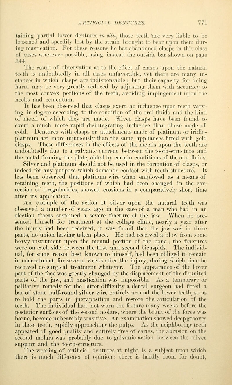 taining jxirtial lower dentures in situ, those teeth 'are very liable to be loosened and speedily lost by the strain bronght to bear npon them dur- ing mastication. For these reasons he has abandoned clasps in this class of cases wherever possible, using instead the outside bar shown on page 344. The result of observation as to the effect of clasps upon the natural teeth is undoubtedly in all cases unfavorable, yet there are many in- stances in which clasps are indispensable ; but their capacity for doing harm may be very greatly reduced by adjusting them with accuracy to the most convex portions of the teeth, avoiding impingement upon the necks and cementum. It has been observed that clasps exert an influence upon teeth vary- ing in degree according to the condition of the oral fluids and the kind of metal of which they are made. Silver clasps have been found to exert a much more rapid disintegrating influence than those made of gold. Dentures with clasps or attachments made of platinum or iridio- platinum act more injuriously than the same appliances fitted with gold clasps. These differences in the effects of the metals upon the teeth are undoubtedly due to a galvanic current between the tooth-structure and the metal forming the plate, aided by certain conditions of the oral fluids. Silver and platinum should not be used in the formation of clasps, or indeed for any purpose which demands contact with tooth-structure. It has been observed that platinum wire when employed as a means of retaining teeth, the positions of which had been changed in the cor- rection of irregularities, showed erosions in a comparatively short time after its application. An example of the action of silver upon the natural teeth was observed a number of years ago in the case of a man who had in an election fracas sustained a severe fracture of the jaw. When he pre- sented himself for treatment at the college clinic, nearly a year after the injury had been received, it was found that the jaw was in three parts, no union having taken place. He had received a blow from some heavy instrument upon the mental portion of the bone ; the fractures were on each side between the first and second bicuspids. The individ- ual, for some reason best known to himself, had been obliged to remain in concealment for several weeks after the injury, during which time he received no surgical treatment whatever. The appearance of the lower part of the face was greatly changed by the displacement of the disunited parts of the jaw, and mastication was impossible. As a temporary or palliative remedy for the latter difficulty a dental surgeon had fitted a bar of stout half-round silver wire entirely around the lower teeth, so as to hold the parts in juxtaposition and restore the articulation of the teeth. The individual had not worn the fixture many weeks before the posterior surfaces of the second molars, where the brunt of the force was borne, became unbearably sensitive. An examination showed deep grooves in these teeth, rapidly approaching the pulps. As the neighboring teeth appeared of good quality and entirely free of caries, the abrasion on the second molars was probably due to galvanic action between the silver support and the tooth-structure. The wearing of artificial dentures at night is a subject upon which there is much difference of opinion : there is hardly room for doubt.