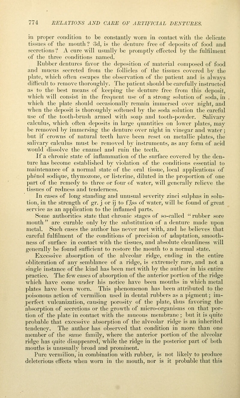 in proper condition to be constantly worn in contact with the delicate tissues of the mouth ? 3d, is the denture free of deposits of food and secretions ? A cure will usually be promptly effected by the fulfilment of the three conditions named. Rubber dentures favor the deposition of material composed of food and mucus secreted from the follicles of the tissues covered by the plate, which often escapes the observation of the patient and is always difficult to remove thoroughly. The patient should be carefully instructed as to the best means of keeping the denture free from this deposit, which will consist in the frequent use of a strong solution of soda, in which the plate should occasionally remain immersed over night, and Avhen the deposit is thoroughly softened by the soda solution the careful use of the tooth-brush armed with soap and tooth-powder. Salivary calculus, which often deposits in large quantities on loM^er plates, may be removed by immersing the denture over night in vinegar and water; but if crowns of natural teeth have been reset on metallic plates, the salivary calculus must be removed by instruments, as any form of acid would dissolve the enamel and ruin the teeth. If a chronic state of inflammation of the surface covered by the den- ture has become established by violation of the conditions essential to maintenance of a normal state of the oral tissue, local applications of phenol sodique, thymozone, or listerine, diluted in the proportion of one part of the remedy to three or four of water, will generally relieve the tissues of redness and tenderness. In cases of long standing and unusual severity zinci sulphas in solu- tion, in the strength of gr. j or ij to f Jss of water, will be found of great service as an application to the inflamed parts. Some authorities state that chronic stages of so-called  rubber sore mouth are curable only by the substitution of a denture made upon metal. Such cases the author has never met with, and he believes that careful fulfilment of the conditions of precision of adaptation, smooth- ness of surface in contact with the tissues, and absolute cleanliness will generally be found sufficient to restore the mouth to a normal state. Excessive absorption of the alveolar ridge, ending in the entire obliteration of any semblance of a ridge, is extremely rare, and not a single instance of the kind has been met with by the author in his entire practice. The few cases of absorption of the anterior portion of the ridge which have come under his notice have been mouths in which metal plates have been worn. This phenomenon has been attributed to the poisonous action of vermilion used in dental rubbers as a pigment; im- perfect vulcanization, causing porosity of the plate, thus favoring the absorption of secretions or the growth of micro-organisms on that por- tion of the plate in contact with the mucous membrane; but it is quite probable that excessive absorption of the alveolar ridge is an inherited tendency. The author has observed that condition in more than one member of the same family, where the anterior portion of the alveolar ridge has quite disappeared, while the ridge in the posterior part of both mouths is unusually broad and prominent. Pure vermilion, in combination with rubber, is not likely to produce deleterious effects Avhen worn in the mouth, nor is it probable that this