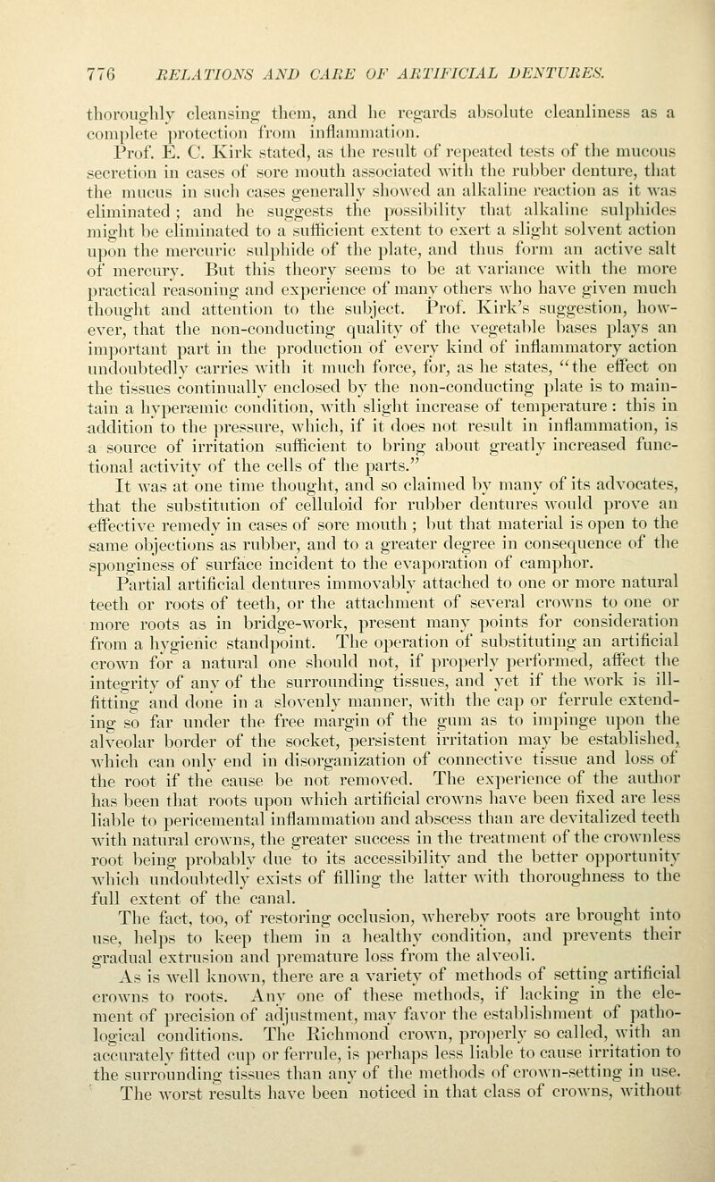 thoroiig:hly cleansing them, and he regards absolute cleanliness as a complete protection from inflammation. Prof. E. C. Kirk stated, as the result of repeated tests of the mucous secretion in cases of sore mouth associated with the rubber denture, that the mucus in such cases generally showed an alkaline reaction as it was eliminated; and he suggests the possibility that alkaline sulphides might be eliminated to a sufficient extent to exert a slight solvent action upon the mercuric sulphide of the plate, and thus form an active salt of mercury. But this theory seems to be at variance with the more practical reasoning and experience of many others who have given much thought and attention to the subject. Prof. Kirk's suggestion, how- ever, that the non-conducting quality of tlie vegetable bases plays an important part in the production of every kind of inflammatory action undoubtedly carries with it much force, for, as he states, the effect on the tissues continually enclosed by the non-conducting plate is to main- tain a hypersemic condition, with slight increase of temperature : this in addition to the pressure, which, if it does not result in inflammation, is a source of irritation sufficient to bring about greatly increased func- tional activity of the cells of the parts. It was at one time thought, and so claimed by many of its advocates, that the substitution of celluloid for rubber dentures would prove an effective remedy in cases of sore mouth ; but that material is open to the same objections as rubber, and to a greater degree in consequence of the sponginess of surface incident to the evaporation of camphor. Partial artificial dentures immovably attached to one or more natural teeth or roots of teeth, or the attachment of several crowns to one or more roots as in bridge-work, present many points for consideration from a hygienic standpoint. The operation of substituting an artificial crown for a natural one should not, if properly performed, affect the integrity of any of the surrounding tissues, and yet if the work is ill- fitting and done in a slovenly manner, with the cap or ferrule extend- ing so far under the free margin of the gum as to impinge upon the alveolar border of the socket, persistent irritation may be established, which can only end in disorganization of connective tissue and loss of the root if the cause be not removed. The experience of the autlior has been that roots upon which artificial crowns have been fixed are less liable to pericemental inflammation and abscess than are devitalized teeth with natural crowns, the greater success in the treatment of the crownless root being probably due to its accessibility and the better opportunity which undoubtedly exists of filling the latter with thoroughness to the full extent of the canal. The fact, too, of restoring occlusion, whereby roots are brought into use, helps to keep them in a healthy condition, and prevents their gradual extrusion and premature loss from the alveoli. As is well known, there are a variety of methods of setting artificial crowns to roots. Any one of these methods, if lacking in the ele- ment of precision of adjustment, may favor the establishment of patho- logical conditions. The Richmond crown, properly so called, with an accurately fitted cup or ferrule, is perhaps less liable to cause irritation to the surrounding tissues than any of the methods of crown-setting in use. The worst results have been noticed in that class of crowns, without