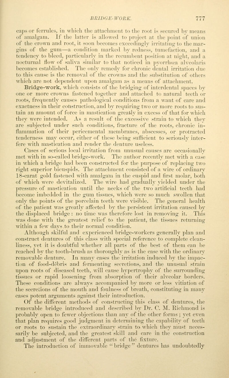 caps or tl'iTules, in whieli tlie attachment to the root i.s secnred by means of amalgam. If the latter is allowed to project at the jwint of union of the crown and root, it soon becomes exceedingly irritating to the mar- gins of the gum—a ct)nditi()n marked by redness, tumefaction, and a tendency to bleed, particularly in the recumbent ])ositi<»n at night, and a nocturnal flow of saliva similar to that noticed in pyorrhcea alveolaris becomes established. The only remedy for chronic dental irritation due to this cause is the removal of the crowns and the substitution of others which are not dependent upon amalgam as a means of attachment. Bridge--work, which consists of the bridging of interdental spaces hv one or more crowns fastened together and attached to natural teeth or roots, frequently causes pathological conditions from a want of care and exactness in their construction, and by requiring two or more roots to sus- tain an amount of force in mastication greatly in excess of that for which they were intended. As a result of the excessive strain to which thev are subjected under such conditions, fracture of the roots, chronic in- flammation of their pericemental membranes, abscesses, or protracted tenderness may occur, either of these being sufficient to seriously inter- fere with mastication and render the denture useless. Cases of serious local irritation from unusual causes are occasionally met with in so-called bridge-work. The author recently met with a case in which a bridge had been constructed for the purpose of replacing two right superior bicuspids. The attachment consisted of a wire of ordinary 18-carat gold fastened with amalgam in the cuspid and first molar, both of which were devitalized. The wire had gradually yielded under the pressure of mastication until the necks of the two artificial teeth had become imbedded in the gum tissues, which were so much swollen that only the points of the porcelain teeth were visible. The general health of the patient was greatly aifected by the persistent irritation caused by the displaced bridge : no time was therefore lost in removing it. This was done with the greatest relief to the patient, the tissues returning within a few days .to their normal condition. Although skilful and experienced bridge-workers generally plan and construct dentures of this class with special reference to complete clean- liness, yet it is doubtful whether all parts of the best of them can be reached by the tooth-brush as thoroughly as is the case with the ordinary removable denture. In many cases the irritation induced by the impac- tion of food-debris and fermenting secretions, and the unusual strain upon roots of diseased teeth, will cause hypertrophy of the surrounding tissues or rapid loosening from absorption of their alveolar borders. These conditions are always accompanied by more or less vitiation of the secredons of the mouth and foulness of breath, constituting in many cases potent arguments against their introduction. Of the different methods of constructing this class of dentures, the removable bridge introduced and described by Dr. C M. Richmond is probalily open to fewer objections than any of the other forms ; yet even that plan requires good judgment in determining the capability of teeth or roots to sustain the extraordinary strain to which they niust neces- sarilv be subjected, and the greatest skill and care in the construction and adjustment of the different parts of the fixture. The introduction of immovable  bridge  dentures has undoubtedly