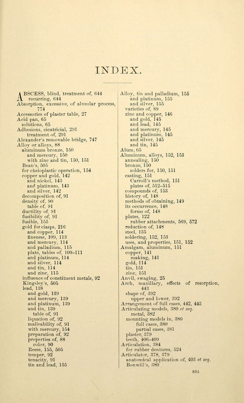 INDEX. ABSCESS, blind, treatment of, 644 recurring, 644 Absorption, excessive, of alveolar process, 774 Accessories of plaster table, 27 Acid pan, 65 solutions, 65 Adhesions, cicatricial, 291 treatment of, 291 Alexander's removable bridge, 747 Alloy or alloys, 88 aluminum bronze, 150 and mercury, 150 with zinc and tin, 150, 151 Bean's, 505 for cheioplastic operation, 154 copper and gold, 142 and nickel, 143 and platinum, 143 and silver, 142 decomposition of, 91 densitv of, 90 table of 91 ductility of, 91 fusibility of, 91 fusible, 155 gold for clasps, 216 and copper, 114 fineness, 109, 113 and mercury, 114 and palladium, 115 plate, tables of, 109-111 and platinum, 114 and silver, 114 and tin, 114 and zinc, 115 influence of constituent metals, 92 Kingslev's, 505 lead^ 138 and gold, 139 and mercury, 139 and platinum, 139 and tin, 139 table of, 91 liquation of, 92 malleability of, 91 with mercury, 154 preparation of, 92 properties of, 88 color, 90 Reese, 155, 505 temper, 92 tenacity, 91 tin and lead, 155 Alloy, tin and palladium, 155 and platinum, 155 and silver, 155 varieties of, 89 zinc and copper, 146 and gold, 145 and lead, 145 and mercury, 145 and platinum, 145 and silver, 145 and tin, 145 Alum, 65 Aluminum, alloys, 152, 153 annealing, 150 bronze, 150 solders for, 150, 151 casting, 151 Carroll's method, 151 plates of, 512-515 compounds of, 153 history of, 148 methods of obtaining, 149 its occurrence, 148 forms of, 148 plates, 122 rubber attachments, 569, 572 reduction of, 148 steel, 135 soldering, 152, 153 uses, and properties, 151, 152 Amalgam, aluminum, 151 copper, 141 making, 141 gold, 114 tin, 151 zinc, 151 Anvil, swaging, 25 Arch, maxillary, effects of resorption, 443 shape of, 392 upper and lower, 392 Arrangement of full cases, 442, 443 Articulating models, 380 et seq. metal, 382 mounting models in, 380 full cases, 380 partial cases, 381 plaster, 379 teeth, 406-409 Articulation, 384 • ■ for rubber dentures, 524 Articulator, 378, 379 anatomical application of, 403 et seq. Bonwili's, 380