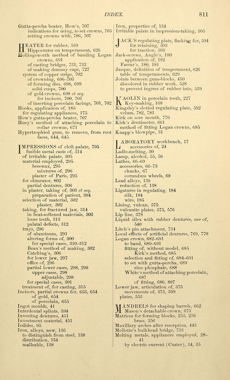 Gutta-percha heater, How's, 707 indications for using, to set crowns, 705 setting crowns with, TOG, 707 HEATER for rubher, 53!) Hippocrates on temperament, 620 Hollingsworth method of banding Logan cr(.)wns, (i'Jl of casting bridges, 731, 732 of making dummy caps, 727 system of copper strips, 702 of crowning, 696-703 of forming dies, 698, 699 solid cusps, 700 of gold crowns, 698 et seq. for incisors, 700, 701 of inserting porcelain facings, 701, 702 Hooks, application of, 185 for regulating appliances, 175 How's gutta-percha heater, 707 Huey's method of attaching porcelain to collar crowns, 671 Hypertrophied gum, to remove, from root faces, 644, 645 TMPEESSIONS of cleft palate, 795 X fusible metal casts of, 314 of irritable palate, 305 material employed, 295 beeswax, 295 mixtures of, 296 plaster of Paris, 295 for obturator, 802 partial dentures, 306 in plaster, taking of, 303 et seq. preparation of patient, 304 selection of material, 302 plaster, 302 taking, for fractured jaw, 314 in heat-softened materials, 303 loose teeth, 313 palatal defects, 312 trays, 296 of aluminum, 291 altering forms of, 300 for special cases, 310-312 Bean's method of making, 302 Catching's, 306 for lower jaw, 297 office of, 296 partial lower cases, 298, 299 upper cases, 298 adjustable, 298 for special cases, 301 treatment of, for casting, 315 Incisors, partial crowns for, 653, 654 of gold, 654 of porcelain, 655 Ingot moulds, 41 Interdental splints, 594 Investing dentures, 451 Investment material, 451 Iodides, 95 Iron, alloys, new, 136 to distinguish from steel, 138 distribution, 134 malleable J 138 Iron, properties of, 134 Irritable palate in impression-taking, 305 JACK'S regulating plate, flaskir^ for, 594 for retaining, 593 for traction, 593 Jack-screws, Angle's, 180 application of, 182 Farrar's, 180, 181 Jacque, delinition of temperament, 626 table of temperaments, 629 Joints between gum-blocks, 410 discolored in rubber work, 528 to prevent ingress of rubber into, 539 KAOLIN in porcelain teeth, 227 Kej'-making, 168 Kingsley's slotted regulating plate, 592 velum, 782, 783 Kirk on sore mouth, 776 Kirk's dentimeter, 661 method of fitting Logan crowns, 685 Knapp's blowpipe, 31 LABORATORY workbench, 17 accessories of, 24 Ladle-melting, 30 Lamp, alcohol, 55, 56 Lathes, 66-69 accessories, 66-73 chucks, 67 corundum wheels, 69 Lead alloys, 139 reduction of, 138 Ligatures in regulating, 184 silk, 184 wire, 185 Lining, vulcan, 575 vulcanite plates, 575, 576 Lip line, 378 Liquid silex with rubber dentures, use of, 540 Litch's pin attachment, 734 Local effects of artificial dentures, 769, 770 Logan crown, 682-691 to band, 689-691 fitting of, without model, 685 Kirk's method, 685 selection and fitting of, 684-691 to set with gutta-percha, 689 zinc phosphate, 688 White's method of attaching porcelain, 687 of fitting, 686, 687 Lower jaw, articulation of, 373 movements of, 373, 399 plates, 353 MANDRELS for shaping barrels, 662 Mason's detachable crown, 673 Matrices for forming blocks, 255, 256 brass, 256 Maxillary arches after resorption, 443 Mellotte's bulkhead bridge, 733 Melting metals, appliances emploved, 28- 41 by electric current (Custer), 34, 35