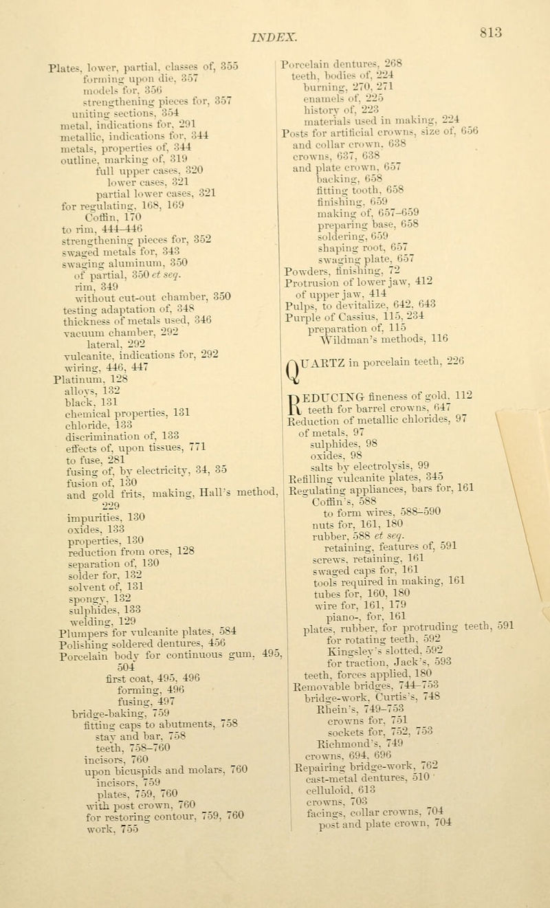 Plates, lower, partial, classes of, 355 formins;- upon die, 357 models for. 3ofJ strengthening pieces for, 357 uniting sections, 354 metal, indications for, 291 metallic, indications for, 34-4 metals, properties of, 344 outline, marking of, 319 full upper cases, 320 lower cases. 321 partial lower cases, 321 for regulating. 168, 169 Coffin, fTO to rim, 444-446 strengthening pieces for, 352 swiiged metals for, 343 swaging aluminum, 350 of partial, 350 et seq. rim. 349 without cut-out chamber, 350 testing adaptation of. 348 thickness of metals used, 346 vacuum chamber, 292 lateral, 292 vulcanite, indications for, 292 wiring, 446, 447 Platinum, 128 allovs, 132 black, 131 chemical properties, 131 chloride. 133 discrimination of, 133 effects of, upon tissues, 771 to fuse, 281 fusing of, by electricity, 34, 35 fusion of, 130 and gold frits, making, Hall's method, ° 229 impurities. 130 oxides. 133 properties. 130 reduction from ores, 128 separation of, 130 solder for, 132 solvent of, 131 spongy, 132 sulphides, 133 welding, 129 Plumpers for vulcanite plates, 584 Polishing soldered dentures, 456 Porcelain body for continuous gum, 495, 504 first coat, 495, 496 forming, 496 fusing, 497 bridge-baking, 759 fitting caps to abutments, 758 stay and bar, 758 teeth, 758-760 incisors, 760 upon bicuspids and molars, 760 incisors, 759 plates, 759, 760 with post crown, 760 for restoring contour, 759, 760 work. 755 Porcelain dentures, 268 teeth, bodies of, 224 burning, 270, 271 enamels of, 225 history of, 223 materials used in making, 224 Posts for artificial crowns, size of, 656 and collar crown. 638 crowns, 637, 638 and plate crown, 657 backing, 658 fitting tooth, 658 finishing, 659 making of, 657-659 preparing base, 658 soldering, 659 shaping root, 657 swaging plate, 657 Powders, finishing, 72 Protrusion of lower jaw, 412 of upper jaw, 414 Pulps, to devitalize, 642, 643 Purple of Cassius, 115,234 preparation of, 115 Wildman's methods, 116 Q UAKTZ in porcelain teeth, 226 REDUCING fineness of gold, 112 teeth for barrel crowns, 647 Seduction of metallic chlorides, 97 of metals, 97 sulphides. 98 oxides, 98 salts by electrolysis, 99 Kefilling vulcanite plates, 345 Kegidating appliances, bars for, 161 ^ Coffin's, 588 to form wires, 588-590 nuts for, 161, 180 rubber, 588 et seq. retaining, features of, 591 screws, retaining, 161 swaged caps for, 161 tools required in making, 161 tubes for, 160, 1_80 wire for, 161, 179 piano-, for, 161 plates, rubber, for protruding teeth, 591 for rotating teeth, 592 Kingsley's slotted. 592 for traction. Jack's, 593 teeth, forces applied. 180 Kemovable bridges, 744-753 bridge-work. Curtis's, 748 Rhein's, 749-753 crowns for, 751 sockets for, 752, 753 Eichmond's, 749 crowns, 694. 696 Repairing bridge-work, 762 cast-metal dentures, 510 ' celluloid. 613 crowns. 703 facings, collar crowns, 704 post and plate crown, 704