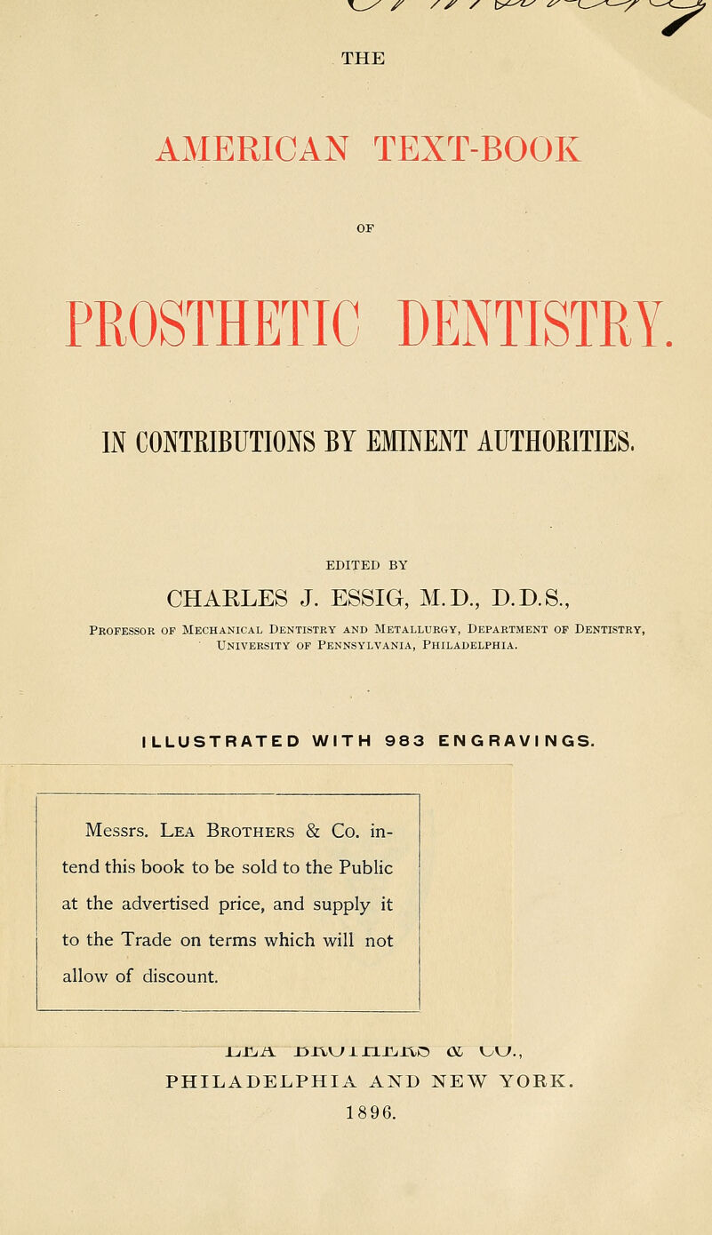 /^ /^ /^ t>^^i^ ^—(_^^^—y >-—<w.^ THE AMERICAN TEXT-BOOK or PROSTHETIC DENTISTRY. IN CONTRIBUTIONS BY EMINENT AUTHORITIES. EDITED BY CHARLES J. ESSIG, M.D, D.D.S., Professor of Mechanical Dentistry and Metallurgy, Department of Dentistry, University of Pennsylvania, Philadelphia. ILLUSTRATED WITH 983 ENGRAVINGS. Messrs. Lea Brothers & Co. in- tend this book to be sold to the Public at the advertised price, and supply it to the Trade on terms which will not allow of discount. PHILADELPHIA AND NEW YORK. 1896.