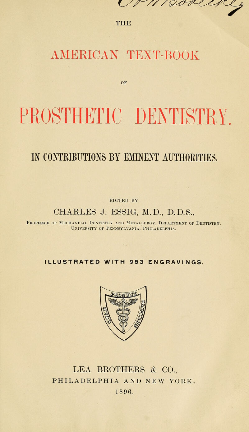 fL^/^/ZX THE ^U^-^'^-C^^!L-f^i^ AMERICAN TEXT-BOOK PROSTHETIC DENTISTRY. IN CONTRIBUTIONS BY EMINENT AUTHOBITIES. EDITED BY CHAELES J. ESSIG, M.D, D.D.S., Pkofessok of Mechanical Dentistry and Metallurgy, Department op Dentistry, University of Pennsylvania, Philadelphia. ILLUSTRATED WITH 983 ENGRAVINGS. LEA BROTHERS & CO., PHILADELPHIA AND NEW YORK. 1896.