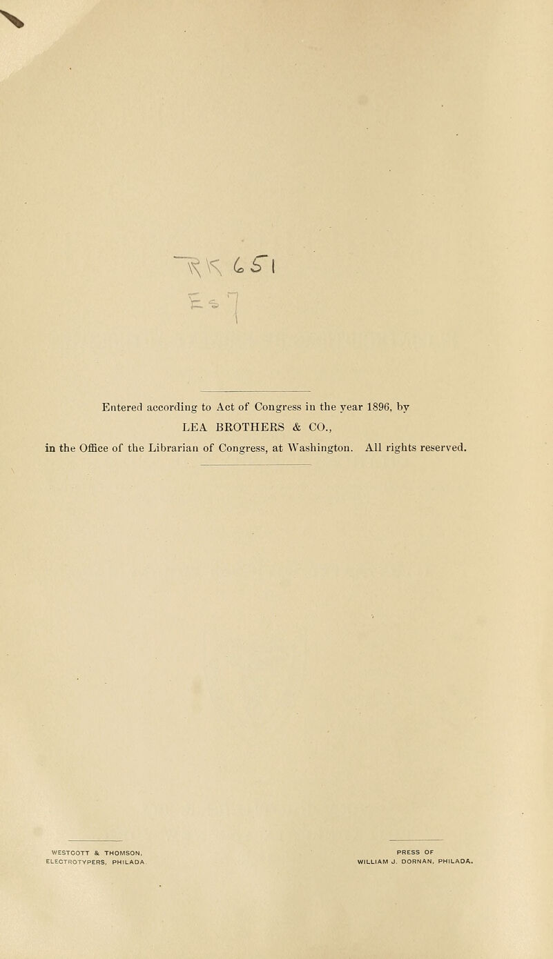 Entered according to Act of Congress in the year 1896, by LEA. BROTHERS & CO., in the Office of the Librarian of Congress, at Washington. All rights reserved. WESTCOTT &. THOMSON, PRESS OF ELECTROTYPERS, PHILADA- WILLIAM J. DORNAN, PHILADA.