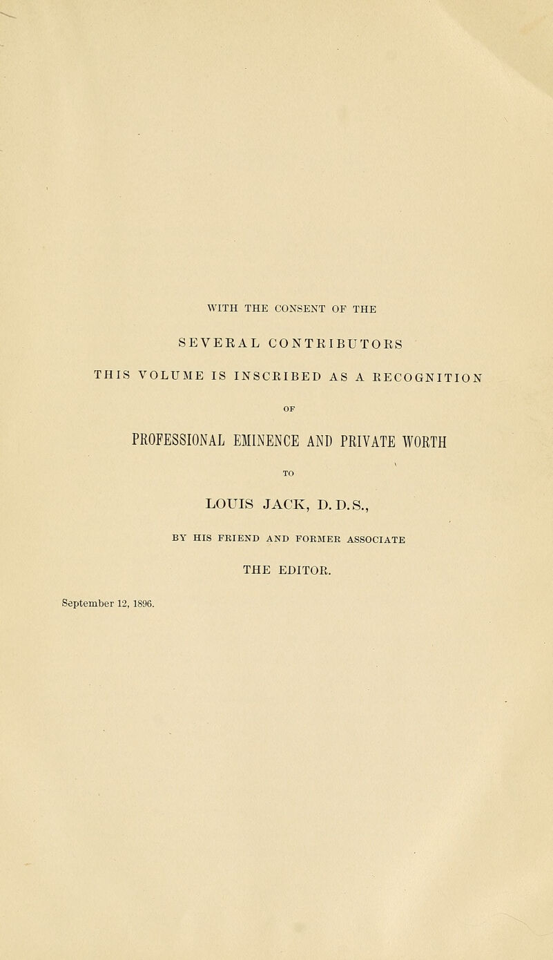 WITH THE CONSENT OF THE SEVERAL CONTRIBUTORS THIS VOLUME IS INSCRIBED AS A RECOGNITION OF PROFESSIONAL EMINENCE AND PRIVATE WORTH TO LOUIS JACK, D.D.S., BY HIS FRIEND AND FORMER ASSOCIATE THE EDITOR. September 12,1896.
