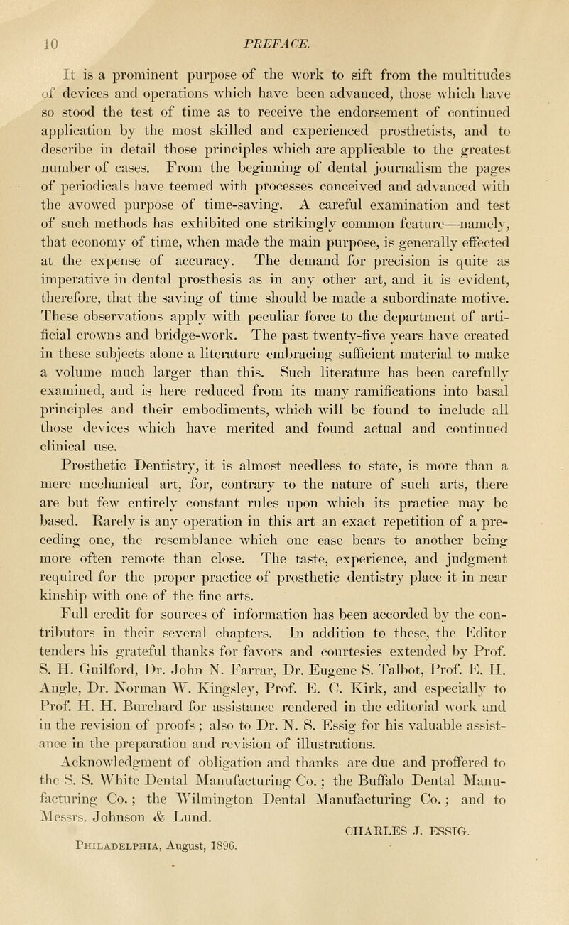 It is a prominent purpose of the work to sift from the multitudes of devices and operations which have been advanced, those which have so stood the test of time as to receive the endorsement of continued application by the most skilled and experienced prosthetists, and to describe in detail those principles which are applicable to the greatest number of cases. From the beginning of dental journalism the pages of periodicals have teemed with processes conceived and advanced with the avowed purpose of time-saving. A careful examination and test of such methods has exhibited one strikingly common feature—namely, that economy of time, when made the main purpose, is generally effected at the expense of accuracy. The demand for precision is quite as imperative in dental prosthesis as in any other art, and it is evident, therefore, that the saving of time should be made a subordinate motive. These observations apply with peculiar force to the department of arti- ficial crowns and bridge-work. The past twenty-five years have created in these subjects alone a literature embracing sufficient material to make a volume much larger than this. Such literature has been carefully examined, and is here reduced from its many ramifications into basal principles and their embodiments, wdiich will be found to include all those devices which have merited and found actual and continued clinical use. Prosthetic Dentistry, it is almost needless to state, is more than a mere mechanical art, for, contrary to the nature of such arts, there are but few entirely constant rules upon wdiich its practice may be based. Rarely is any operation in this art an exact repetition of a pre- ceding one, the resemblance which one case bears to another being more often remote than close. The taste, experience, and judgment required for the proper practice of prosthetic dentistry place it in near kinship with one of the fine arts. Full credit for sources of information has been accorded by the con- tributors in their several chapters. In addition to these, the Editor tenders his grateful thanks for favors and courtesies extended by Prof. S. H. Guilford, Dr. John N. Farrar, Dr. Eugene S. Talbot, Prof. E. H. Angle, Dr. Norman W. Kingsley, Prof. E. C. Kirk, and especially to Prof. H. H. Burchard for assistance rendered in the editorial w'ork and in the revision of proofs; also to Dr. N. S. Essig for his valuable assist- ance in the preparation and revision of illustrations. Acknowledgment of obligation and thanks are due and proiFered to the S. S. White Dental Manufacturing Co.; the Buffalo Dental Manu- facturing Co.; the Wilmington Dental Manufacturing Co.; and to Messrs. Johnson & Lund. CHAKLES J. ESSIG. Philadelphia, August, 1896.