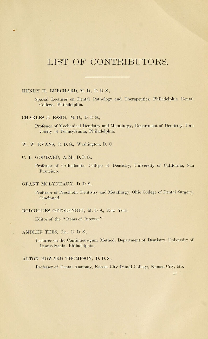 LIST OF CONTRIBUTORS. HENKY H. BURCHAED, M. D., D. D. S., Special Lecturer on Dental Pathology and Therapeutics, Philadelphia Dental College, Philadelphia. CHAELES J. ESSIG, M. D., D. D.S., Professor of Mechanical Dentistry and Metallurgy, Department of Dentistry, Uni- versity of Pennsylvania, Philadelphia. W. W. EVANS, D. D. S., Washington, D. C. C. L. GODDARD, A. M., D. D. S., Professor of Orthodontia, College of Dentistry, University of California, San Francisco. GEANT MOLYNEAUX, D. D. S., Professor of Prosthetic Dentistry and Metallurgy, Ohio College of Dental Surgery, Cincinnati. RODEIGUES OTTOLENGUI, M. D. S., New York, Editor of the  Items of Interest. AMBLEE TEES, Jr., D. D. S., Lecturer on the Continuous-gum Method, Department of Dentistry, University of Pennsylvania, Philadelphia. ALTON HOWAED THOMPSON, D. D. S., Professor of Dental Anatomy, Kansas City Dental College, Kansas City, Mo.