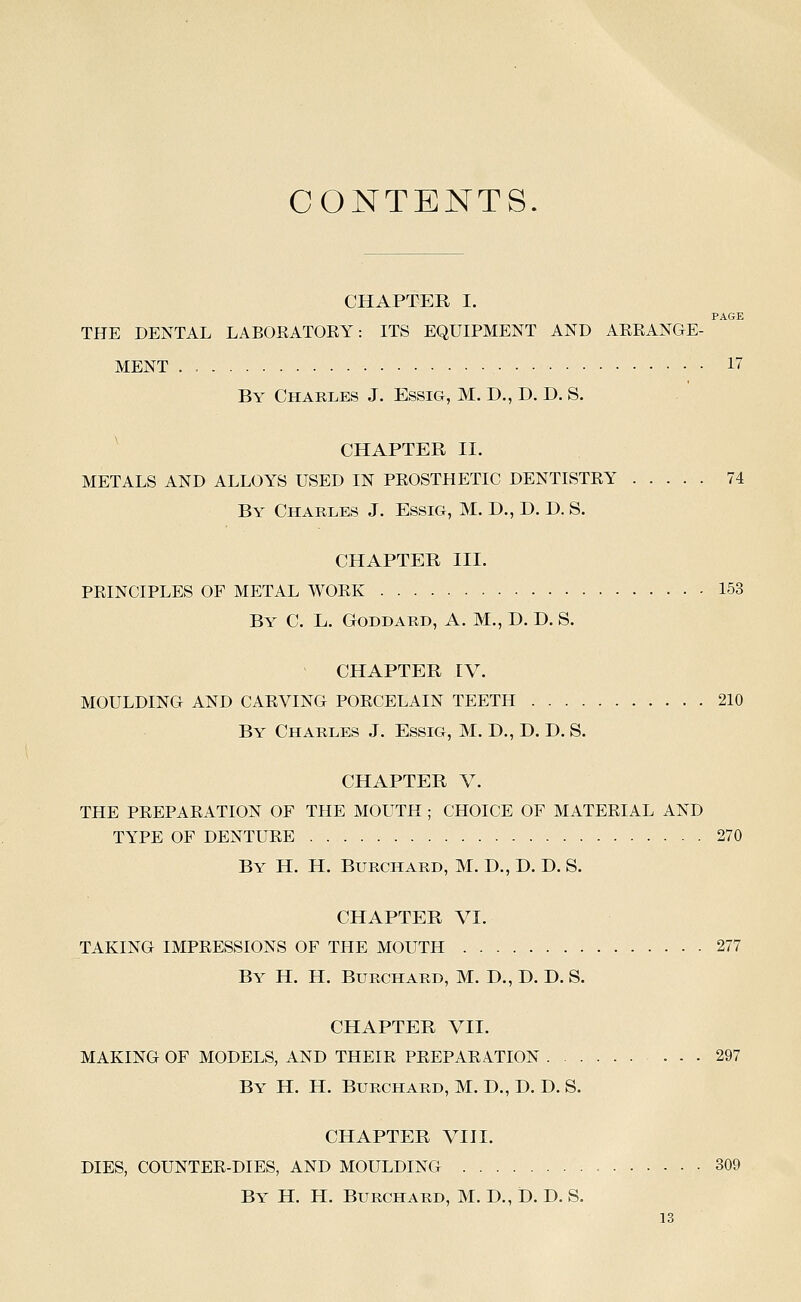 CONTENTS. CHAPTER I. PAGE THE DENTAL LABORATOEY: ITS EQUIPMENT AND ARRANGE- MENT . 17 By Chaeles J. Essig, M. D., D. D. S. CHAPTER II. METALS AND ALLOYS USED IN PROSTHETIC DENTISTRY 74 By Charles J. Essig, M. D., D. D. S. CHAPTER III. PRINCIPLES OF METAL WORK 153 By C. L. Goddard, A. M., D. D. S. CHAPTER IV. MOULDING AND CARVING PORCELAIN TEETH 210 By Charles J. Essm, M. D., D. D. S. CHAPTER V. THE PREPARATION OF THE MOUTH ; CHOICE OF MATERIAL AND TYPE OF DENTURE 270 By H. H. Burchard, M. D., D. D. S. CHAPTER VI. TAKING IMPRESSIONS OF THE MOUTH 277 By H. H. Burchard, M. D., D. D. S. CHAPTER VII. MAKING OF MODELS, AND THEIR PREPARATION 297 By H. H. Burchard, M. D., D. D. S. CHAPTER VIII. DIES, COUNTER-DIES, AND MOULDING 309 By H. H. Burchard, M. D., D. D. S.