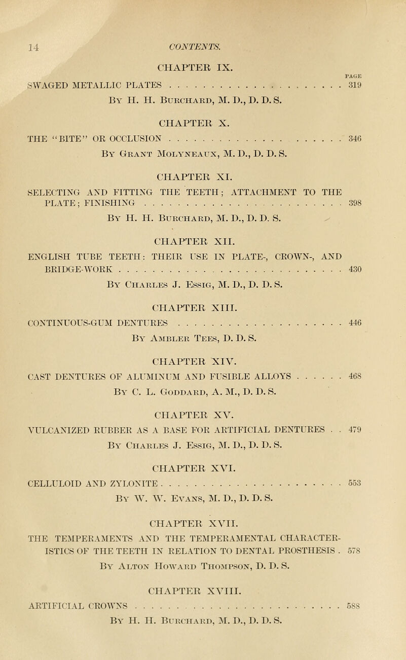 CHAPTER IX. PAGE SWAGED METALLIC PLATES 319 By H. H. Burchaed, M. I)., D. D. S. CHAPTER X. THE BITE OK OCCLUSION 346 By Grant Molyneaux, M. D., D. D. S. CHAPTER XL SELECTING AND FITTING THE TEETH; ATTACHMENT TO THE PLATE; FINISHING 398 By H. H. Burchard, M. D., D. D. S. CHAPTER XII. ENGLISH TUBE TEETIi: THEIR USE IN PLATE-, CROWN-, AND BRIDGE-WORK 430 By Charles J. Essig, M. D., D. D. S. CHAPTER XIII. CONTINUOUS-GUM DENTURES 446 By Ambler Tees, D. D. S. CHAPTER XIV. CAST DENTURES OF ALUMINUM AND FUSIBLE ALLOYS 468 By C. L. Goddard, A. M., D. D. S. CHAPTER XV. VULCANIZED RUBBER AS A BASE FOR ARTIFICIAL DENTURES . . 479 By Charles J. Essig, M. D., D. D. S. CHAPTER XVI. CELLULOID AND ZYLONITE 553 By W. W. Evans, M. D., D. D. S. CHAPTER XVII. THE TEMPERAMENTS AND THE TEMPERAMENTAL CHARACTER- ISTICS OF THE TEETH IN RELATION TO DENTAL PROSTHESIS . 578 By Alton Howard Thompson, D. D. S. CHAPTER XVIII. ARTIFICIAL CROWNS 588 By H. H. Burchard, M. D., D. D. S.