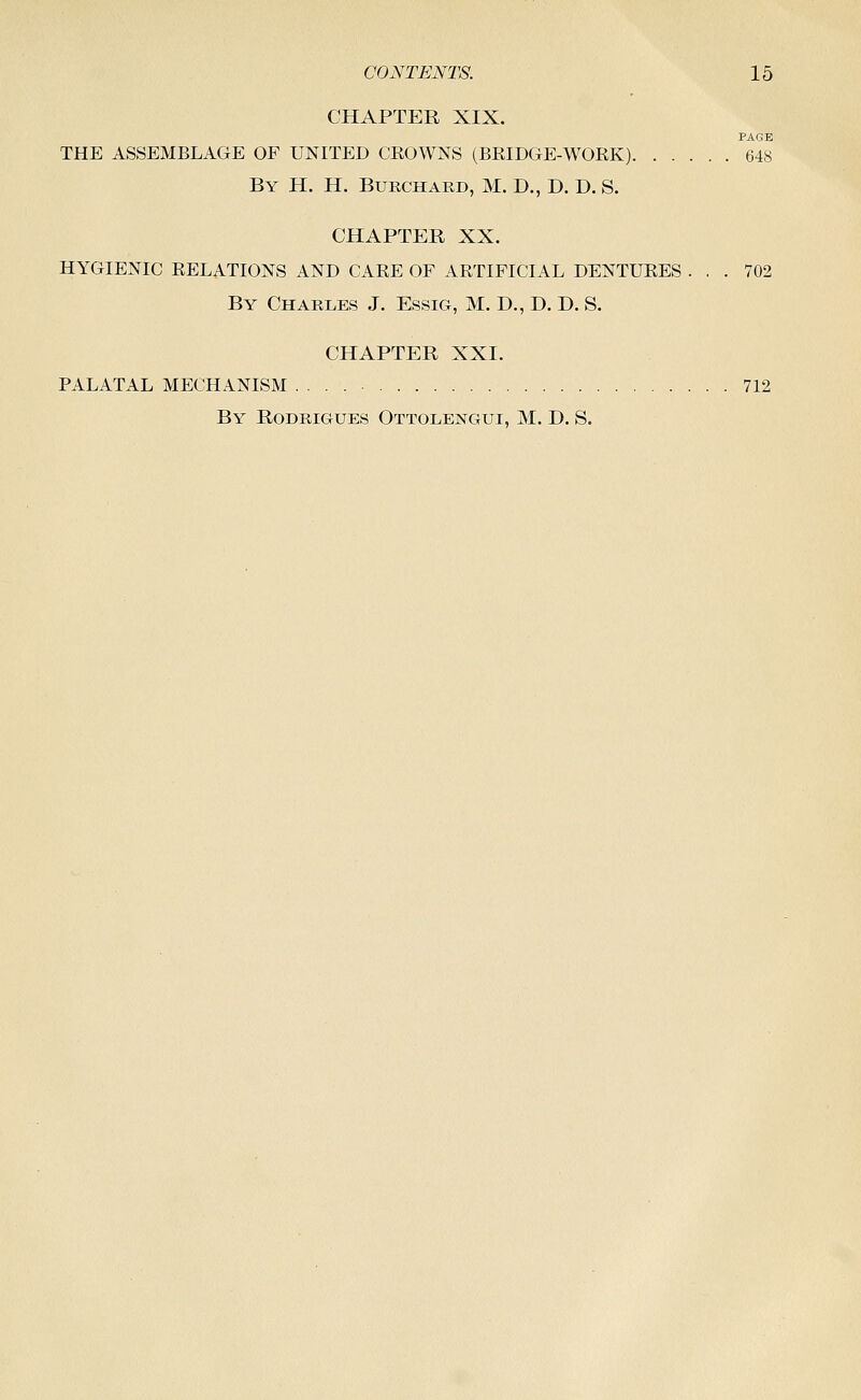 CHAPTER XIX. PAGE THE ASSEMBLAGE OF UNITED CKOWNS (BKIDGE-WORK) 648 By H. H. Burchard, M. D., D. D. S. CHAPTER XX. HYGIENIC RELATIONS AND CARE OF ARTIFICIAL DENTURES ... 702 By Charles J. Essig, M. D., D. D. S. CHAPTER XXI. PALATAL MECHANISM 712 By Rodrigues Ottolengui, M. D. S.