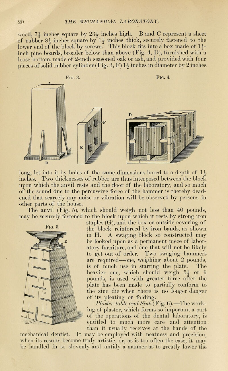 wood, 7-|- inches square by 23^ inches high. B and C represent a sheet of rubber 8|^ inches square by 1 ^ inches thick, securely fastened to the lower end of the block by screws. This block fits into a box made of 1^- inch pine boards, broader below than above (Fig. 4j D), furnished with a loose bottom, made of 2-inch seasoned oak or ash, and provided with four pieces of solid rubber cylinder (Fig. 3, F) 1^ inches in diameter by 2 inches Fig. 3. Fig. 4. Fig. 5. long, let into it by holes of the same dimensions bored to a depth of 1|- inches. Two thicknesses of rubber are thus interposed between the block upon which the anvil rests and the floor of the laboratory, and so much of the sound due to the percussive force of the hammer is thereby dead- ened that scarcely any noise or vibration will be observed by persons in other parts of the house. The anvil (Fig. 5), which should weigh not less than 40 pounds, may be securely fastened to the block upon which it rests by strong iron staples (G), and the box or outside covering of the block reinforced by iron bands, as shown in H. A swaging block so constructed may be looked upon as a permanent piece of labor- atory furniture, and one that will not be likely to get out of order. Two swaging hammers are required—one, weighing about 2 pounds, is of much use in starting the plate. The heavier one, which should weigh 5|^ or 6 pounds, is used with greater force after the plate has been made to partially conform to the zinc die when there is no longer danger of its pleating or folding. Plaster-table and Sink (Fig. 6).—The work- ing of plaster, which forms so important a part of the operations of the dental laboratory, is entitled to much more care and attention than it usually receives at the hands of the mechanical dentist. It may be employed with neatness and precision, when its results become truly artistic, or, as is too often the case, it may be handled in so slovenly and untidy a manner as to greatly lower the