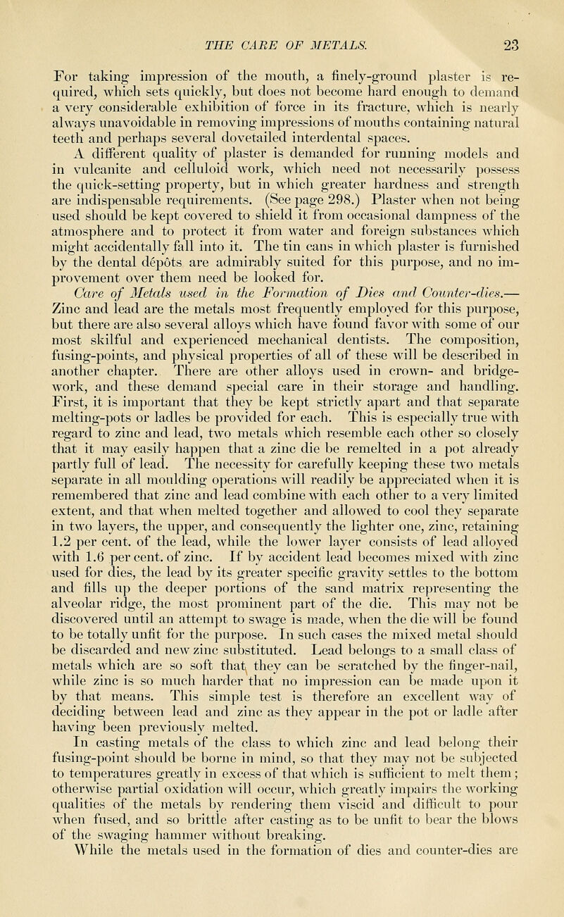 For taking impression of the mouth, a finely-ground plaster is re- quired, which sets quickly, but does not become hard enough to demand a very considerable exhibition of force in its fracture, which is nearly always unavoidable in removing impressions of mouths containing natural teeth and perhaps several dovetailed interdental spaces. A different quality of plaster is demanded for running models and in vulcanite and celluloid work, which need not necessarily possess the quick-setting property, but in which greater hardness and strength are indispensable requirements. (See page 298.) Plaster when not being used should be kept covered to shield it from occasional dampness of the atmosphere and to protect it from water and foreign substances which might accidentally fall into it. The tin cans in which plaster is furnished by the dental depots are admirably suited for this purpose, and no im- provement over them need be looked for. Care of Metals used in the Formation of Dies and Counter-dies.— Zinc and lead are the metals most frequently employed for this purpose, but there are also several alloys which have found favor with some of our most skilful and experienced mechanical dentists. The composition, fusing-points, and physical properties of all of these will be described in another chapter. There are other alloys used in crown- and bridge- work, and these demand special care in their storage and handling. First, it is important that they be kept strictly apart and that separate melting-pots or ladles be provided for each. This is especially true with regard to zinc and lead, two metals which resemble each other so closely that it may easily happen that a zinc die be remelted in a pot already partly full of lead. The necessity for carefully keeping these two metals separate in all moulding operations will readily be appreciated when it is remembered that zinc and lead combine with each other to a very limited extent, and that when melted together and allowed to cool they separate in two layers, the upper, and consequently the lighter one, zinc, retaining 1.2 per cent, of the lead, while the lower layer consists of lead alloyed with 1.6 per cent, of zinc. If by accident lead becomes mixed with zinc used for dies, the lead by its greater specific gravity settles to the bottom and fills up the deeper portions of the sand matrix representing the alveolar ridge, the most prominent part of the die. This may not be discovered until an attempt to swage is made, when the die will be found to be totally unfit for the purpose. In such cases the mixed metal should be discarded and new zinc substituted. Lead belongs to a small class of metals which are so soft that they can be scratched by the finger-nail, while zinc is so much harder that no impression can be made upon it by that means. This simple test is therefore an excellent way of deciding between lead and zinc as they appear in the pot or ladle after having been previously melted. In casting metals of the class to which zinc and lead belong their fusing-point should be borne in mind, so that they may not be subjected to temperatures greatly in excess of that which is sufficient to melt them; otherwise partial oxidation will occur, which greatly impairs the working qualities of the metals by rendering them viscid and difficult to pour when fused, and so brittle after casting as to be unfit to bear the blows of the swaging hammer without breaking. While the metals used in the formation of dies and counter-dies are