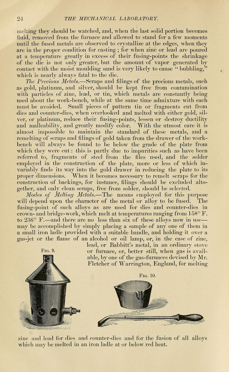 melting they should be watched, and, when the last solid portion becomes fluid, removed from the furnace and allowed to stand for a few moments until the fused metals are observed to crystallize at the edges, when they are in the proper condition for casting; for when zinc or lead are poured at a temperature greatly in excess of their fusing-points the shrinkage of the die is not only greater, but the amount of vapor generated by contact with the moist moulding sand is very likely to cause  bubbling, which is nearly always fatal to the die. The Precious Metals.—Scraps and filings of the precious metals, such as gold, platinum, and silver, shoidd be kept free from contamination with particles of zinc, lead, or tin, which metals are constantly being used about the work-bench, while at the same time admixture with each must be avoided. Small pieces of pattern tin or fragments cut from dies and counter-dies, when overlooked and melted with either gold, sil- ver, or platinum, reduce their fusing-points, lessen or destroy ductility and malleability, and greatly modify color. With the utmost care it is almost impossible to maintain the standard of these metals, and a remelting of scraps and filings of gold taken from the drawer of the work- bench will always be found to be below the grade of the plate from which they were cut: this is partly due to impurities such as have been referred to, fragments of steel from the files used, and the solder employed in the construction of the plate, more or less of which in- variably finds its way into the gold drawer in reducing the plate to its proper dimensions. When it becomes necessary to remelt scraps for the construction of backings, for instance, filings should be excluded alto- gether, and only clean scraps, free from solder, should be selected. Modes of Melting Metals.—The means employed for this purpose will depend upon the character of the metal or alloy to be fused. The fusing-point of such alloys as are used for dies and counter-dies in crown- and bridge-work, which melt at temperatures ranging from 158° F. to 236° F.—and there are no less than six of these alloys now in use— may be accomplished by simply placing a sample of any one of them in a small iron ladle provided with a suitable handle, and holding it over a gas-jet or the flame of an alcohol or oil lamp, or, in the case of zinc, lead, or Babbitt's metal, in an ordinary stove Fig. 9. or furnace, or, better still, when gas is avail- able, by one of the gas-furnaces devised by Mr. Fletcher of Warrington, England, for melting Fig. 10. zinc and lead for dies and counter-dies and for the fusion of all alloys which may be melted in an iron ladle at or below red heat.
